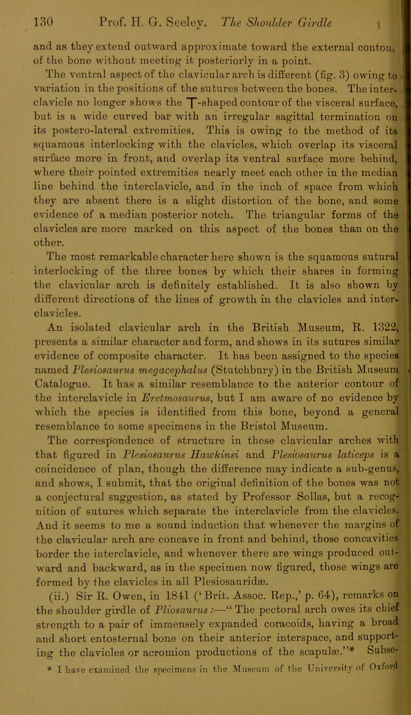 and as they extend outward approximate toward the external contom. of the bone without meeting it posteriorly in a point. The ventral aspect of the clavicular arch is different (fig. 3) owing to ■ variation in the positions of the sutures between the bones. The inter- clavicle no longer shows the T-shaped contour of the visceral surface, , but is a wide curved bar with an irregular sagittal termination on its postero-lateral extremities. This is owing to the method of its squamous interlocking with the clavicles, which overlap its visceral surface more in front, and overlap its ventral surface more behind, where their pointed extremities nearly meet each other in the median line behind the interclavicle, and in the inch of space from which they are absent there is a slight distortion of the bone, and some evidence of a median posterior notch. The triangular forms of the clavicles are more marked on this aspect of the bones than on the other. The most remarkable character here shown is the squamous sutural interlocking of the three bones by which their shares in forming the clavicular arch is definitely established. It is also shown by different directions of the lines of growth in the clavicles and inter- clavicles. An isolated clavicular arch in the British Museum, R. 1322, presents a similar character and form, and shows in its sutures similar evidence of composite character. It has been assigned to the species named Plesiosaurus megacephalus (Stutchbnry) in the British Museum < Catalogue. It has a similar resemblance to the anterior contour of the interclavicle in Eretmosaurus, but I am aware of no evidence by which the species is identified from this bone, beyond a general resemblance to some specimens in the Bristol Museum. The correspondence of structure in these clavicular arches with that figured in Plesiosaurus Hawkinsi and Plesiosaurus laticeps is a coincidence of plan, though the difference may indicate a sub-genus, and shows, I submit, that the original definition of the bones was not a conjectural suggestion, as stated by Professor Sollas, but a recog- j nition of sutures which separate the interclavicle from the clavicles, j And it seems to me a sound induction that whenever the margins of 1 the clavicular arch are concave in front and behind, those concavities border the iuterclavicle, and whenever there are wings produced out- i ward and backward, as in the specimen now figured, those wings are formed by the clavicles in all Plesiosanridas. (ii.) Sir R. Owen, in 1841 (‘Brit. Assoc. Rep.,’ p. 64), remarks on the shoulder girdle of Pliosaurus:—“ The pectoral arch owes its chief | strength to a pair of immensely expanded coracoids, having a broad and short entosternal bone on their anterior intex-space, and support- ing the clavicles or acromion productions of the scapulas.”* Subse- * I have examined the specimens in the Museum of the University of Oxford