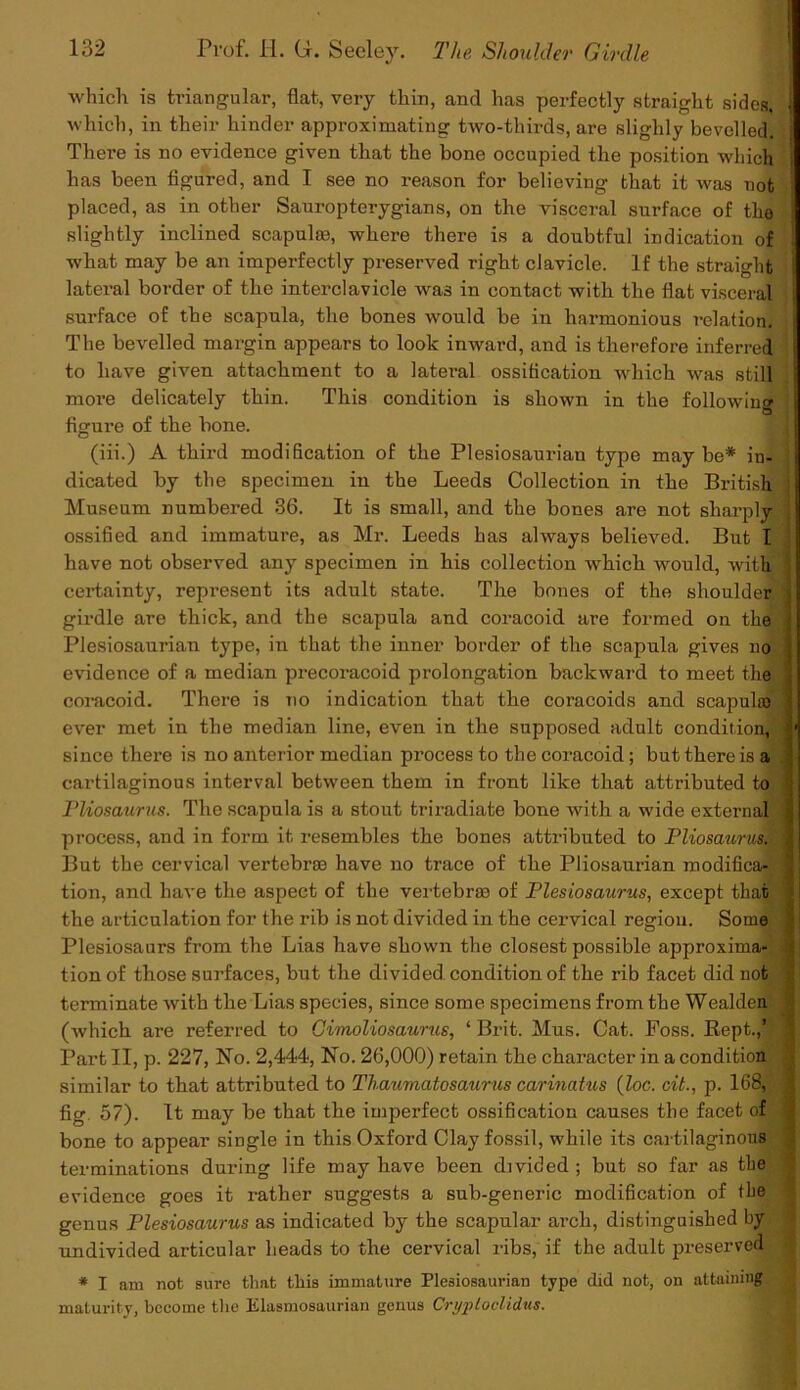 which is triangular, flat, very thin, and has perfectly straight sides, which, in their hinder approximating two-thirds, are sliglily bevelled. There is no evidence given that the bone occupied the position which has been figured, and I see no reason for believing that it was not placed, as in other Sauropterygians, on the visceral surface of the slightly inclined scapulse, where there is a doubtful indication of what may be an imperfectly preserved right clavicle. If the straight lateral border of the interclavicle was in contact with the flat visceral surface of the scapula, the bones would be in harmonious relation. The bevelled margin appears to look inward, and is therefore inferred to have given attachment to a lateral ossification which was still more delicately thin. This condition is shown in the following 1 figure of the bone. (iii.) A third modification of the Plesiosaurian type maybe* in- dicated by the specimen in the Leeds Collection in the British ] Museum numbered 36. It is small, and the bones are not sharply || ossified and immature, as Mr. Leeds has always believed. But I have not observed any specimen in his collection which would, with 1 certainty, represent its adult state. The bones of the shoulder girdle are thick, and the scapula and coracoid are formed on the i Plesiosaurian type, in that the inner border of the scapula gives no evidence of a median precoi'acoid prolongation backward to meet the j coracoid. There is no indication that the coracoids and scapula) ' ever met in the median line, even in the supposed adult condition, • since there is no anterior median process to the coracoid; but there is a cartilaginous interval between them in front like that attributed to Pliosaurus. The scapula is a stout triradiate bone with a wide external . process, and in form it resembles the bones attributed to PliosaurmM But the cervical vertebrae have no trace of the Pliosaurian modifica- ; tion, and have the aspect of the vertebrae of Plesiosaurus, except that \ the articulation for the rib is not divided in the cervical region. Some Plesiosaurs from the Lias have shown the closest possible approxima- i tion of those surfaces, but the divided condition of the rib facet did not terminate with the Lias species, since some specimens from the Wealden (which are referred to Gimoliosaurus, ‘ Brit. Mus. Cat. Foss. Kept.,’ ; Part II, p. 227, No. 2,444, No. 26,000) retain the character in a condition • similar to that attributed to Thaumatosaurus carinatus (Zoc. cit., p. 168, ] fig 57). It nmy be that the imperfect ossification causes the facet of bone to appear single in this Oxford Clay fossil, while its cartilaginous terminations during life may have been divided; but so far as the evidence goes it rather suggests a sub-generic modification of the genus Plesiosaurus as indicated by the scapular arch, distinguished by undivided articular heads to the cervical ribs, if the adult preserved * I am not sure that this immature Plesiosaurian type did not, on attaining maturity, become the Elasmosaurian genus Cryploclidus.