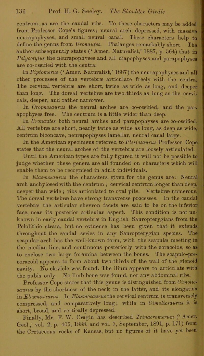 centrum, as are the caudal ribs. To these characters may be added from Professor Cope’s figures; neural arch depressed, with massive neurapophvses, and small neural canal. These characters help to define the genus from TJronautes. Phalanges remarkably short. The author subsequently states (‘ Amer. Naturalist,’ 1887, p. 564) that in Polycotylus the neurapophyses and all diapophyses and parapophyses are co-ossified with the centra. In Piptomerus (‘Amer. Naturalist,’ 1887) the neurapophyses and all other processes of the vertebras articulate freely with the centra. The cervical vertebrae are short, twice as wide as long, and deeper than long. The dorsal vertebras are two-thirds as long as the cervi- cals, deeper, and rather narrower. In Orophosaurus the neural arches are co-ossified, and the par- apophyses free. The centrum is a little wider than deep. In TJronautes both neural arches and parapophyses are co-ossified. All vertebras are short, nearly twice as wide as long, as deep as wide, centrum biconcave, neurapophyses lamellar, neural canal large. In the American specimens referred to Plesiosaurus Professor Cope states that the neural arches of the vertebrae are loosely articulated. Until the American types are fully figured it will not be possible to judge whether these genera are all founded on characters which will enable them to be recognised in adult individuals. In Elasmosaurus the characters given for the genus are: Neural arch anchylosed with the centrum ; cervical centrum longer than deep, deeper than wide ; ribs articulated to oval pits. Vertebrae numerous. The dorsal vertebras have strong transverse processes. In the caudal vertebrae the articular chevron facets are said to be on the inferior face, near its posterior articular aspect. This condition is not un- known in early caudal vertebrae in English Sauropterygians from the Pelolitbic strata, but no evidence has been given that it extends throughout the caudal series in any Sauropterygian species. The scapular arch has the well-known form, with the scapulae meeting in the median line, and continuous posteriorly with the coracoids, so as to enclose two large foramina between the bones. The scapulo-pre- coracoid appears to form about two-thirds of the wall of the glenoid cavity. No clavicle was found. The ilium appears to articulate with the pubis only. No limb bone was found, nor any abdominal ribs. Professor Cope states that this genus is distinguished from Cimolio- saurus by the shortness of the neck in the latter, and its elongation in Elasmosaurus. In Elasmosaurus the cervical centrum is transversely compressed, and comparatively long; while in Cimoliosaurus it is short, broad, and vertically depressed. Finally, Mr. F. W. Cragin has described Trinacromerum (‘ Amer. Geol.,’ vol. 2, p. 405, 1888, and vol. 7, September, 1891, p. 171) from the Cretaceous rocks of Kansas, but no figures of it have yet been