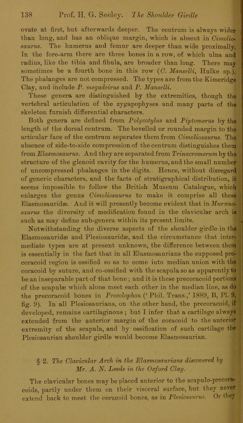ovate at first, but afterwards deeper. The centrum is always wider j than long, and has an oblique margin, which is absent in Gimolio- saurus. The humerus and femur are deeper than wide proximally. j In the fore-arm there are three bones in a row, of which ulna and radius, like the tibia and fibula, are broader than long. There may sometimes be a fourth bone in this row (G. Manselli, Hulke sp.). The phalanges are not compressed. The types are from the Kimeridge Clay, and include P. megadeirus and P. Manselli. These genera are distinguished by the extremities, though the j vertebral articulation of the zygapophyses and many parts of the skeleton furnish differential characters. Both genera are defined from Polycoiylus and Piptomerus by the length of the dorsal centrum. The bevelled or x’ounded margin to the articular face of the centrum separates them from Gimoliosaurus. The absence of side-to-side compression of the centrum distinguishes them : from Elasmosaurus. And they are separated from Trinacromerum by the j structure of the glenoid cavity for the humerus, and the small number of uncompressed phalanges in the digits. Hence, without disregard ; of generic characters, and the facts of stratigraphical distribution, it j seems impossible to follow the British Museum Catalogue, which ! enlarges the genus Gimoliosaurus to make it comprise all these I Elasmosauxndae. And it will presently become evident that in Murceno- 1 saurus the diversity of modification found in the clavicular arch is such as may define snb-genera within its present limits. , Notwithstanding the diverse aspects of the shoulder girdle in the Elasmosaurid® and Plesiosauridae, and the circumstance that inter- mediate types are at present unknown, the difference between them is essentially in the fact that in all Elasmosaurians the supposed pre- coracoid region is ossified so as to come into median union with the coracoid by suture, and co-ossified with the scapula so as apparently to be an inseparable part of that bone ; and it is these precoracoid portions of the scapulae which alone meet each other in the median line, as do the precoracoid bones in Procolophon (‘ Phil. Trans.,’ 1889, B, PI. 9, fig. 9). In all Plesiosaurians, on the other hand, the precox-acoid, if developed, x’emains cartilaginous ; but I infer that a cartilage always extended from the interior margin of the coracoid to the anterior extremity of the scapula, and by ossification of such cartilage the Plesiosaurian shoulder girdle would become Elasmosaui’ian. § 2. The Clavicular Arch in the Elasmosaurians discovered by Mr. A. N. Leeds in the Oxford Clay. The clavicular bones may be placed anterior to the scapulo-precora- coids, partly under them on their visceral surface, but they never extend back to meet the coracoid bones, as in Plesiosaurus. Or they
