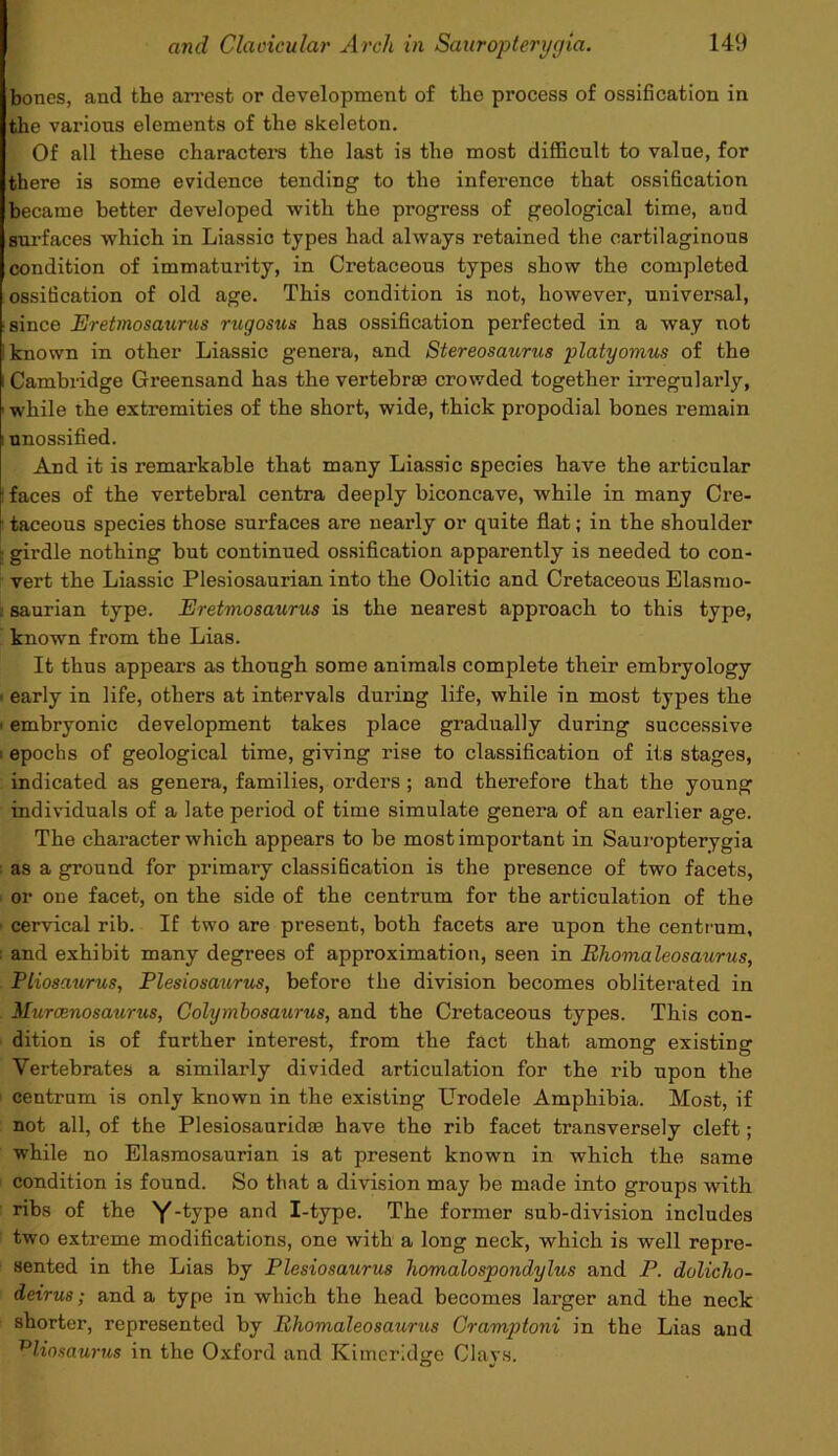 bones, and tbe arrest or development of the process of ossification in the various elements of the skeleton. Of all these characters the last is the most difficult to valne, for there is some evidence tending to the inference that ossification became better developed with the progress of geological time, and surfaces Avhich in Liassic types had always retained the cartilaginous condition of immatui'ity, in Cretaceous types show the completed ossification of old age. This condition is not, however, universal, since Eretmosaurus rugosus has ossification perfected in a way not ! known in other Liassic genera, and Stereosaurus platyomus of the i Cambridge Greensand has the vertebrae crowded together irregularly, while the extremities of the short, wide, thick propodial bones remain i unossified. And it is remarkable that many Liassic species have the articular ! faces of the vertebral centra deeply biconcave, while in many Cre- i taceous species those surfaces are nearly or quite flat; in the shoulder \ girdle nothing but continued ossification apparently is needed to con- vert the Liassic Plesiosaurian into the Oolitic and Cretaceous Elasruo- i saurian type. Eretmosaurus is the nearest approach to this type, known from the Lias. It thus appears as though some animals complete their embryology ■ early in life, others at intervals during life, while in most types the - embryonic development takes place gradually during successive • epochs of geological time, giving rise to classification of its stages, indicated as genera, families, orders ; and therefore that the young individuals of a late period of time simulate genera of an earlier age. The character which appears to be most important in Sauropterygia as a ground for primary classification is the presence of two facets, or one facet, on the side of the centrum for the articulation of the cervical rib. If two are present, both facets are upon the centrum, : and exhibit many degrees of approximation, seen in Rhomaleosaurus, Ptiosaurus, Plesiosaurus, before the division becomes obliterated in Murcenosaurus, Colymbosaurus, and the Cretaceous types. This con- dition is of further interest, from the fact that among existing Vertebrates a similarly divided articulation for the rib upon the centrum is only known in the existing Urodele Amphibia. Most, if not all, of the Plesiosauridae have the rib facet transversely cleft; while no Elasmosaurian is at present known in which the same condition is found. So that a division may be made into groups with ribs of the Y-type and I-type. The former sub-division includes two extreme modifications, one with a long neck, which is well repre- sented in the Lias by Plesiosaurus homalospondylus and P. dolicho- deirus; and a type in which the head becomes larger and the neck shorter, represented by Rhomaleosaurus Cramptoni in the Lias and vliosaurus in the Oxford and Kimeridge Clays.