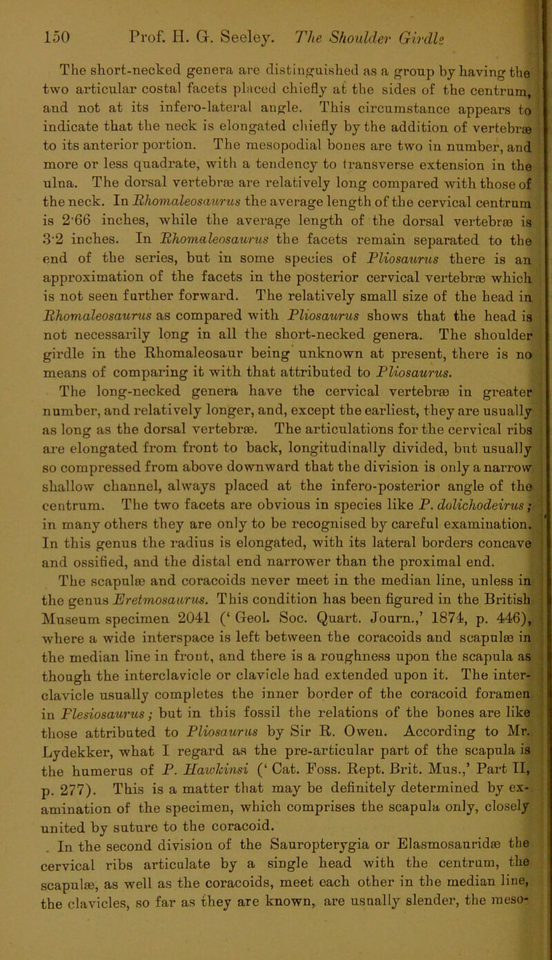 The short-necked genera are distinguished as a group hy having the two articular costal facets placed chiefly at the sides of the centrum, and not at its infero-lateral angle. This circumstance appears to indicate that the neck is elongated chiefly by the addition of vertebrae to its anterior portion. The mesopodial bones are two in number, and more or less quadrate, with a tendency to transverse extension in the ulna. The dorsal vertebrae are relatively long compared -with those of the neck. In Rhomaleosaurus the average length of the cervical centrum is 2'66 inches, while the average length of the dorsal vertebrae is 3 2 inches. In Rhomaleosaurus the facets remain separated to the end of the series, but in some species of Pliosaurus there is an approximation of the facets in the posterior cervical vertebrae which is not seen further forward. The relatively small size of the head in Rhovialeosaurus as compared with Pliosaurus shows that the head is not necessarily long in all the short-necked genera. The shoulder girdle in the Rhomaleosaur being unknown at present, there is no means of comparing it with that attributed to Pliosaurus. The long-necked genera have the cervical vertebras in greater ! number, and relatively longer, and, except the earliest, they are usually as long as the dorsal vertebrae. The articulations for the cervical ribs are elongated from front to back, longitudinally divided, but usually so compressed from above downward that the division is only a narrow shallow channel, always placed at the infero-posterior angle of the centrum. The two facets are obvious in species like P. dolichodeirus; in many others they are only to be recognised by careful examination. ' In this genus the radius is elongated, with its lateral borders concave and ossified, and the distal end narrower than the proximal end. The scapula? and coracoids never meet in the median line, unless in the genus Eretmosaurus. This condition has been figured in the British Museum specimen 2041 (‘ Geol. Soc. Quart. Journ.,’ 1874, p. 446), where a wide interspace is left between the coracoids and scapulm in the median line in frout, and there is a roughness upon the scapula as though the interclavicle or clavicle had extended upon it. The inter- clavicle usually completes the inner border of the coracoid foramen in Flesiosaurus; but in this fossil the relations of the bones are like those attributed to Pliosaurus by Sir R. Owen. According to Mr. Lydekker, what I regard as the pre-articular part of the scapula is the humerus of P. Haivlcinsi (‘ Cat. Foss. Rept. Brit. Mus.,’ Part II, p. 277). This is a matter that may be definitely determined by ex- amination of the specimen, which comprises the scapula only, closely united by suture to the coracoid. In the second division of the Sauropterygia or Elasmosaurida? the cervical ribs articulate by a single head with the centrum, the scapula?, as well as the coracoids, meet each other in the median line, the clavicles, so far as they are known, are usually slender, the meso-