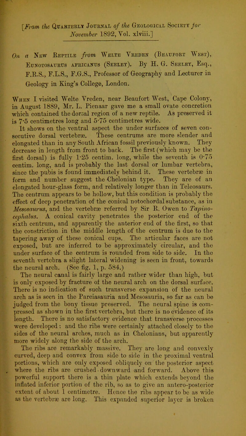 [^From the QrAKXERLY Journal of the Geological yocii»Y/or November 1892, Vol. xlviii.] 0)1 a New Eeptile /rom Welte Vreden (Beaufort West), Eunotosaurus africanus (Seeley), By H. G. Seeley, Esq., F.K.S., F.L.S., F.G.S., Professor of Geograxjhy and Lecturer in Geology in King’s College, London. When I visited Welte Vreden, near Beaufort West, Cape Colony, in August 1889, Mr, L. Pienaar gave me a small ovate concretion which contained the dorsal region of a new reptile. As preserved it is 7‘5 centimetres long and 5‘75 centimetres wide. It shows on the ventral aspect the under surfaces of seven con- secutive dorsal vertebrae. These centrums are more slender and elongated than in any South African fossil previously known. They decrease in length from front to hack. The first (which may be the first dorsal) is fully l'2o centim. long, while the seventh is 0'7o centim. long, and is probably the last dorsal or lumbar vertebra, since the pubis is found immediately behind it. These vertebrae in form and number suggest the Chelonian type. They are of an elongated hour-glass form, and relatively longer than in Teleosaurs. The centrum appears to be hollow, but this condition is probably the effect of deep penetration of the conical notochordal substance, as in Mesosaurus, and the vertebrae referred by Sir K. Owen to Tapino- cephalus. A conical cavity penetrates the posterior end of the sixth centrum, and apparently the anterior end of the first, so that the constriction in the middle length of the centrum is due to the tapering away of these conical cups. The articular faces are not exposed, but are inferred to be approximately circular, and the under surface of the centrum is rounded from side to side. In the seventh vertebra a slight lateral widening is seen in front, towards the neural arch. (See fig. 1, p. 584.) The neural canal is fairly large and rather wider than high, but is only exposed by fracture of the neural arch on the dorsal surface. There is no indication of such transverse expansion of the neural arch as is seen in the Pareiasauria and Mesosauria, so far as can be judged from the bony tissue preserved. The neural spine is com- jnessed as shown in the first vertebra, but there is no evidence of its length. There is no satisfactory evidence that transverse processes were developed : and the ribs were certainly attached closely to the sides of the neural arches, much as in Chelonians, but apparently more widely along the side of the arch. The ribs are remarkably massive. They are long and convexly curved, deep and convex from side to side in the proximal ventral portions, which are only exposed obliquely on the posterior aspect where the ribs are crushed • downward and forward. Above this powerful support there is a thin plate which e.xtends beyond the inflated inferior portion of the rib, so as to give an antero-posterior extent of about I centimetre. Hence the ribs appear to be as wide as the vertebrae are long. This expanded superior layer is broken