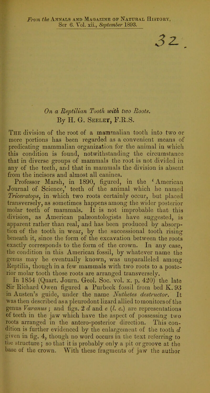 From the An^ntals and Magazine op Natural History, Ser 6. Vol. xii., September 1893. On a Reptilian Tooth with two Roots. By H. G. Seeley, F.R.S. The division of the root of a mammalian tooth into two or more portions has been regarded as a convenient means of predicating mammalian organization for the animal in which this condition is found, notwithstanding the circumstance that in diverse groups of mammals the root is not divided in any of the teeth, and that in mammals the division is absent from the ineisors and almost all canines. Professor Marsh, in 1890, figured, in the ‘ American Journal of Science,’ teeth of the animal which he named TriceratopSj in which two roots certainly oecur, but placed transversely, as sometimes happens among the wider posterior molar teeth of mammals. It is not improbable that this division, as American paleontologists have suggested, is apparent rather than real, and has been produced by absorp- tion of the tooth in wear, by the successional tooth rising beneath it, since the form of the excavation between the roots exactly corresponds to the form of the crown. In any case, the condition in this American fossil, by whatever name tlie genus may be eventually known, was unparalleled among Keptilia, though in a few mammals with two roots to a poste- rior molar tooth those roots are arranged transversely. In 1854 (Quart. Journ. Geol. Soc. vol. x. p. 420) the late Sir Richard Owen figured a Purbeck fossil from bed K. 93 in Austen’s guide, under the name Nuthetes destructor. It was then described as a pleurodont lizard allied to monitors of the genus Varanus ; and figs. 2 d and e (1. c.) are representations of teeth in the jaw which have the aspect of possessing two roots arranged in the antero-posterior direction. This con- dition is further evidenced by the enlargement of the tooth d given in fig. 4, though no word occurs in the text referring to tlie structure; so that it is probably only a pit or groove at the base of the crown. With these fragments of jaw the author