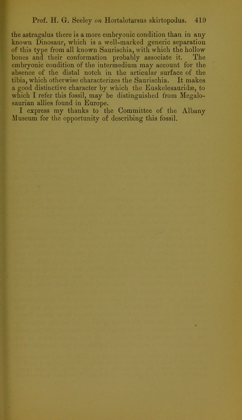 the astragalus there is a more embryonic condition than in any known Dinosaur, which is a well-marked generic separation of this type from all known Saurischia, with which the hollow bones and their conformation probably associate it. The embryonic condition of the intermedium may account for the absence of the distal notch in the articular surface of the tibia, which otherwise characterizes the Saurischia. It makes a good distinctive character by which the Euskelesauridae, to which I refer this fossil, may be distinguished from Megalo- saurian allies found in Europe. I express my thanks to the Committee of the Albany Museum for the opportunity of describing this fossil.