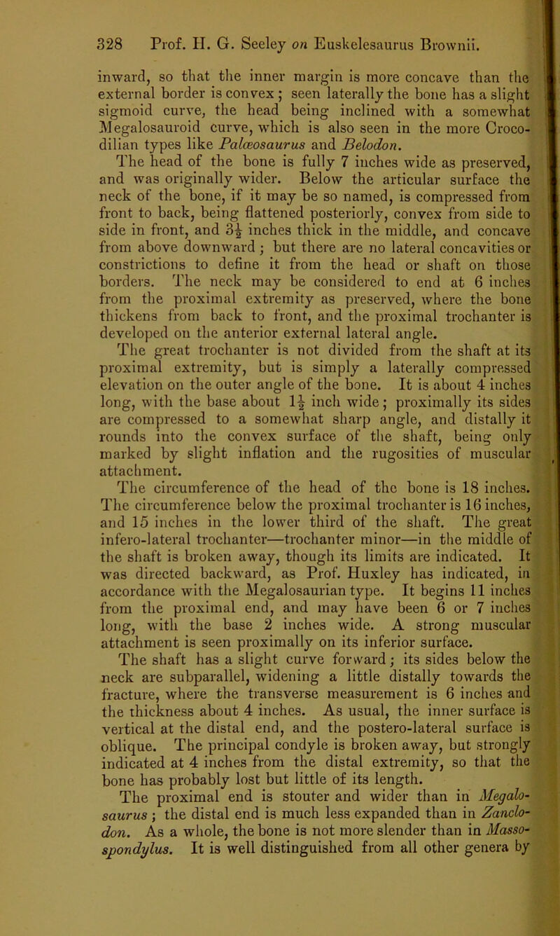 inward, so that the inner margin is more concave than the external border is convex ; seen laterally the bone has a slight sigmoid curve, the head being inclined with a somewhat Megalosauroid curve, which is also seen in the more Croco- dilian types like Palceosaurus and Belodon. The head of the bone is fully 7 inches wide as preserved, and was originally wider. Below the articular surface the neck of the bone, if it may be so named, is compressed from front to back, being flattened posteriorly, convex from side to side in front, and 3|- inches thick in the middle, and concave from above downward ; but there are no lateral concavities or constrictions to define it from the head or shaft on those borders. The neck may be considered to end at 6 inches from the proximal extremity as preserved, where the bone thickens from back to front, and the proximal trochanter is developed on the anterior external lateral angle. The great trochanter is not divided from the shaft at its proximal extremity, but is simply a laterally compressed elevation on the outer angle of the bone. It is about 4 inches long, with the base about 1| inch wide; proximally its sides are compressed to a somewhat sharp angle, and distally it rounds into the convex surface of the shaft, being only marked by slight inflation and the rugosities of muscular attachment. The circumference of the head of the bone is 18 inches. The circumference below the proximal trochanter is 16 inches, and 15 inches in the lower third of the shaft. The great infero-lateral trochanter—trochanter minor—in the middle of the shaft is broken away, though its limits are indicated. It was directed backward, as Prof. Huxley has indicated, in accordance with the Megalosaurian type. It begins 11 inches from the proximal end, and may have been 6 or 7 inches long, with the base 2 inches wide. A strong muscular attachment is seen proximally on its inferior surface. The shaft has a slight curve forward; its sides below the neck are subparallel, widening a little distally towards the fracture, where the transverse measurement is 6 inches and the thickness about 4 inches. As usual, the inner surface is vertical at the distal end, and the postero-lateral surface is oblique. The principal condyle is broken away, but strongly indicated at 4 inches from the distal extremity, so that the bone has probably lost but little of its length. The proximal end is stouter and wider than in Megalo- saurus ; the distal end is much less expanded than in Zanclo- don. As a whole, the bone is not more slender than in Masso- spondylus. It is well distinguished from all other genera by