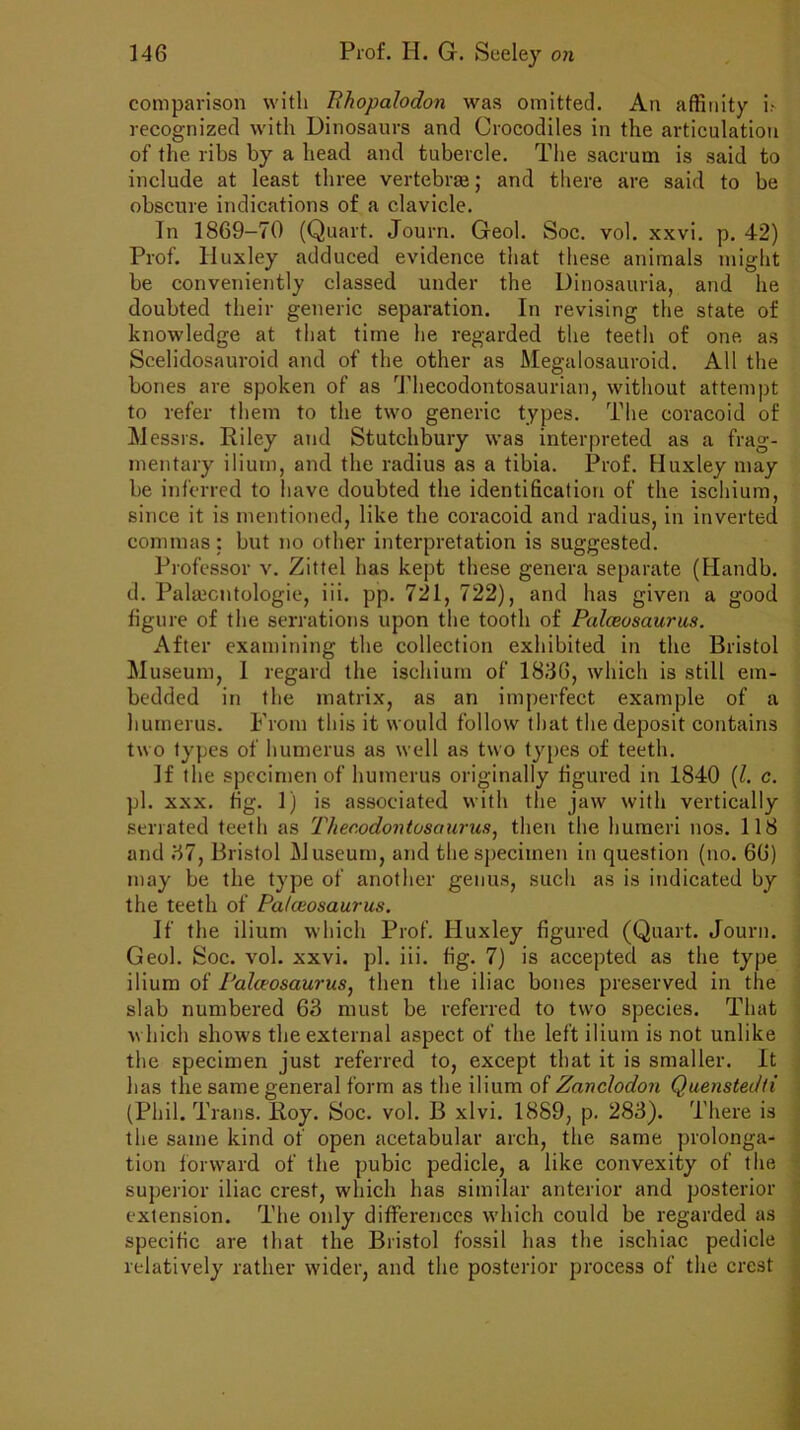 comparison with Phopalodon was omitted. An affinity i.- recognized with Dinosaurs and Crocodiles in the articulation of the ribs by a head and tubercle. The sacrum is said to include at least three vertebraj; and there are said to be obscure indications of a clavicle. In 1869-70 (Quart. Journ. Geol. Soc. vol. xxvi. p. 42) Prof. Huxley adduced evidence that these animals might be conveniently classed under the Dinosauria, and he doubted their generic separation. In revising the state of knowledge at that time he regarded the teetli of one as Scelidosauroid and of the other as Megalosauroid. All the bones are spoken of as Thecodontosaurian, without attempt to refer them to the two generic types. The coracoid of Messrs. Riley and Stutchbury was interpreted as a frag- mentary ilium, and the radius as a tibia. Prof. Huxley may be inferred to have doubted the identification of the ischium, since it is mentioned, like the coracoid and radius, in inverted commas ; but no other interpretation is suggested. Professor v. Zittel has kept these genera separate (Handb. d. Palaicntologie, iii. pp. 721, 722), and has given a good figure of the serrations upon the tooth of Palceosaurus. After examining the collection exhibited in the Bristol Museum, I regard the ischium of 1836, which is still em- bedded in the matrix, as an imperfect example of a humerus. From this it would follow that the deposit contains two types of humerus as well as two types of teeth. If the specimen of humerus originally figured in 1840 (l. c. pi. xxx. fig. 1) is associated with the jaw with vertically serrated teeth as Thecodontosaurus, then the humeri nos. 118 and 37, Bristol Museum, and the specimen in question (no. 66) may be the type of another genus, such as is indicated by the teeth of Palceosaurus. If the ilium which Prof. Huxley figured (Quart. Journ. Geol. Soc. vol. xxvi. pi. iii. fig. 7) is accepted as the type ilium of Palceosaurus, then the iliac bones preserved in the slab numbered 63 must be referred to two species. That which show's the external aspect of the left ilium is not unlike the specimen just referred to, except that it is smaller. It has the same general form as the ilium of Zanclodon Quenstedti (Phil. Trans. Roy. Soc. vol. B xlvi. 1889, p. 283). There is the same kind of open acetabular arch, the same prolonga- tion forward of the pubic pedicle, a like convexity of the superior iliac crest, which has similar anterior and posterior extension. The only differences wdiich could be regarded as specific are that the Bristol fossil has the ischiac pedicle relatively rather wider, and the posterior process of the crest