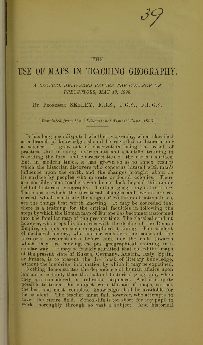 THE USE OF MAPS IN TEACHING GEOGRAPHY. .-1 LECTURE DELIVERED BEFORE THE COLLEGE OF PRECEPTORS, MAY 13, 1896. By Professor SEELEY, F.R.S., F.G.S., F.R.G.S. {Reprinted from the “Educational Times,” June, 1896.} It has long been disputed whether geography, when classified as a branch of knowledge, should be regarded as literature or as science. It grew out of observation, being the result of practical skill in using instruments and scientific training in recording the form and characteristics of the earth’s surface. But, in modern times, it has grown so as to annex results which the historian discovers who concerns himself with man’s influence upon the earth, and the changes brought about on its sui'faee by peoples who migrate or found colonies. There are possibly some teachers who do not look beyond this ample field of historical geography. To them geography is literature. The maps in which the territorial changes and events are re- corded, which constitute the stages of evolution of nationalities, are the things best worth knowing. It may be conceded that there is a training for the critical faculties in following the steps by which the Roman map of Europe has become transformed into the familiar map of the present time. The classical student however, who stops his inquiries with the decline of the Roman Empire, obtains no such geographical training. The student of mediaeval history, who neither considers the causes of the territorial circumstances before him, nor the ends towards which they are moving, escapes geographical training in a similar way. It may be frankly admitted that to exhibit maps of the present state of Russia, Germany, Austria, Italy, Spain, or France, is to present the dry husk of literary knowledge, without the inspiring information by which it may be explained. Nothing demonstrates the dependence of human affairs upon law more certainly than the facts of historical geography when they are considered in unbroken sequence. And it is quite possible to teach this subject with the aid of maps, so that the best and most complete knowledge shall be available for the student. The teacher must fail, however, who attempts to cover the entire field. School-life is too short for any pupil to work thoroughly through so vast a subject. And historical