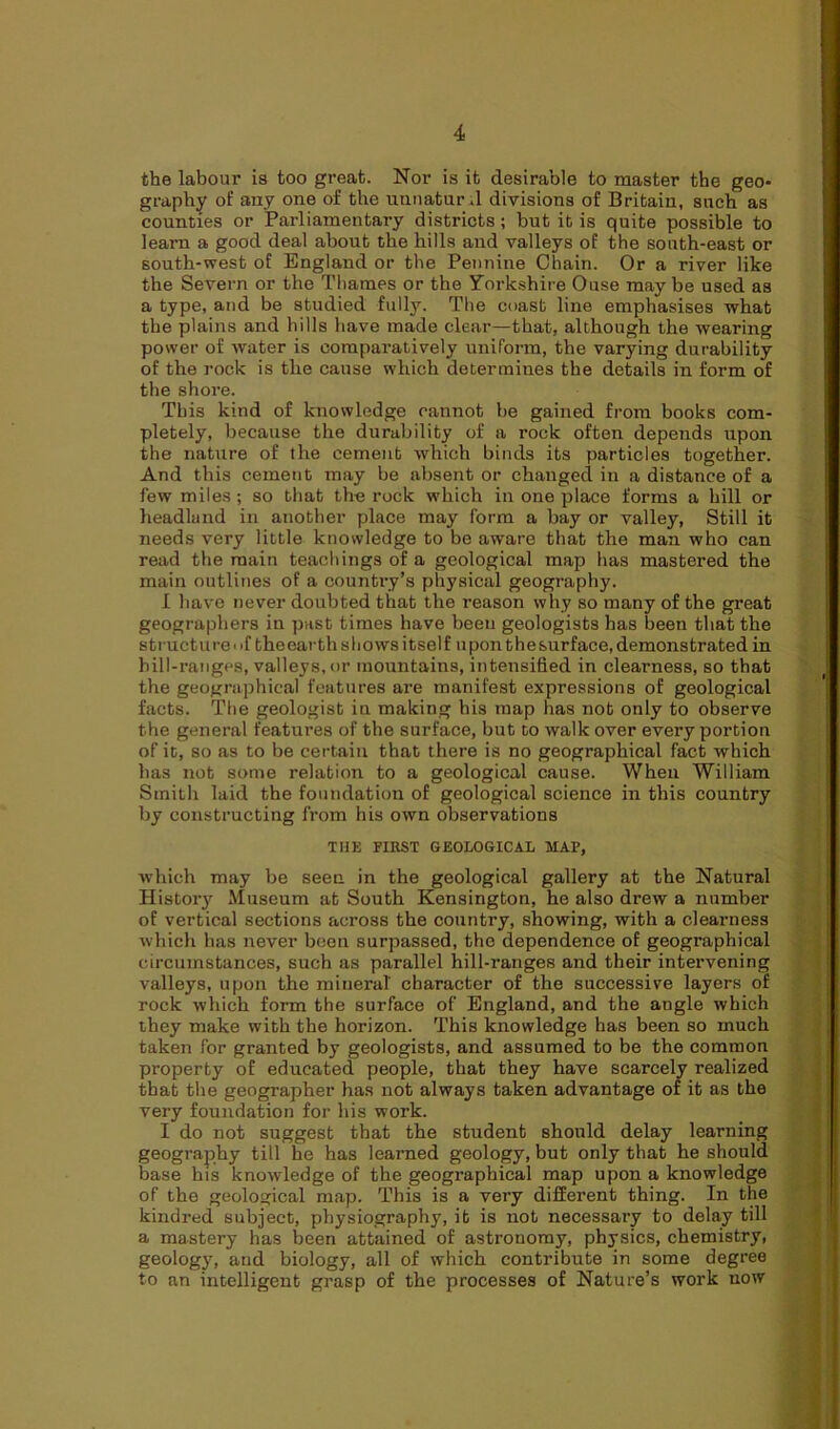 the labour is too great. Nor is it desirable to master the geo- graphy of any one of the unnaturd divisions of Britain, such as counties or Parliamentary districts; but it is quite possible to learn a good deal about the hills and valleys of the south-east or south-west of England or the Pennine Chain. Or a river like the Severn or the Thames or the Yorkshire Ouse may be used as a type, and be studied fully. The coast line emphasises what the plains and hills have made clear—that, although the wearing power of water is comparatively uniform, the varying durability of the rock is the cause which determines the details in form of the shore. This kind of knowledge cannot be gained from books com- pletely, because the durability of a rock often depends upon the nature of the cement which binds its particles together. And this cement may be absent or changed in a distance of a few miles; so that the rock which in one place forms a hill or headland in another place may form a bay or valley, Still it needs very little knowledge to be aware that the man who can read the main teachings of a geological map has mastered the main outlines of a counti’y’s physical geography. I have never doubted that the reason why so many of the great geographers in past times have been geologists has been that the structure of theearthshowsitself uponthesurface,demonstrated in bill-ranges, valleys, or mountains, intensified in clearness, so that the geographical features are manifest expressions of geological facts. The geologist in making his map has not only to observe the general features of the surface, but to walk over every portion of it, so as to be certain that there is no geographical fact which has not some relation to a geological cause. When William Smith laid the foundation of geological science in this country by constructing from his own observations THE FIRST GEOLOGICAL MAP, which may be seen in the geological gallery at the Natural Histoiy Museum at South Kensington, he also drew a number of vertical sections across the country, showing, with a clearness which has never been surpassed, the dependence of geographical circumstances, such as parallel hill-ranges and their intervening valleys, upon the mineral character of the successive layers of rock which form the surface of England, and the angle which they make with the horizon. This knowledge has been so much taken for granted by geologists, and assumed to be the common property of educated people, that they have scarcely realized that the geographer has not always taken advantage of it as the very foundation for his work. I do not suggest that the student should delay learning geography till he has learned geology, but only that he should base his knowledge of the geographical map upon a knowledge of the geological map. This is a very different thing. In the kindred subject, physiography, it is not necessary to delay till a mastery has been attained of astronomy, physics, chemistry, geology, and biology, all of which contribute in some degree to an intelligent grasp of the processes of Nature’s work now