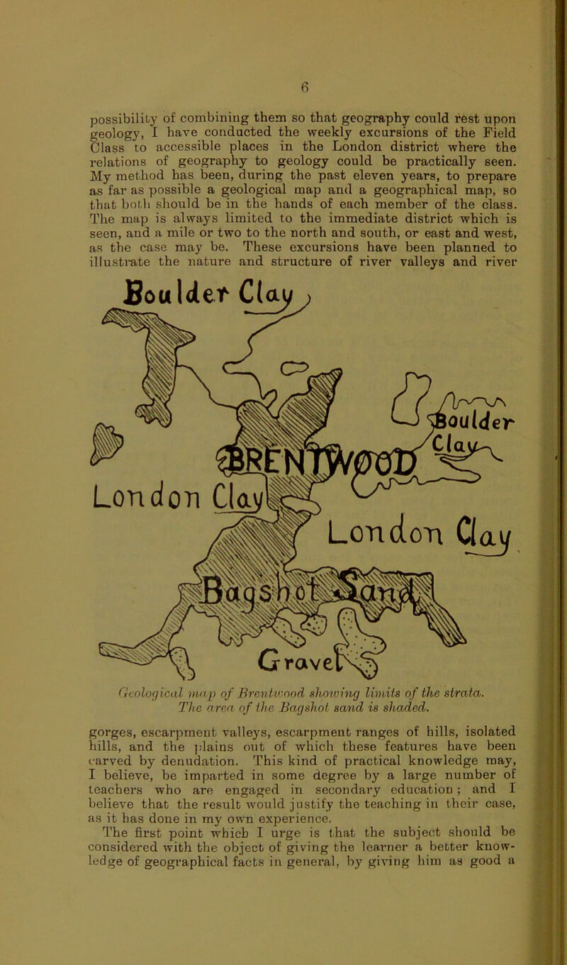 possibility of combining them so that geography could rest upon geology, I have conducted the weekly excursions of the Field Class to accessible places in the London district where the relations of geography to geology could be practically seen. My method has been, during the past eleven years, to prepare as far as possible a geological map and a geographical map, so that both should be in the hands of each member of the class. The map is always limited to the immediate district which is seen, and a mile or two to the north and south, or east and west, as the case may be. These excursions have been planned to illustrate the nature and structure of river valleys and river Boulder C(au London Gay Geological map of Brentwood showing limits of the strata. The area of the Bagshot sand is shaded. gorges, escarpment valleys, escarpment ranges of hills, isolated hills, and the plains out of which these features have been carved by denudation. This kind of practical knowledge may, I believe, be imparted in some degree by a large number of teachers who are engaged in secondary education ; and I believe that the result would justify the teaching in their case, as it has done in my own experience. The first point which I urge is that the subject should be considered with the object of giving the learner a better know- ledge of geographical facts in general, by giving him as good a