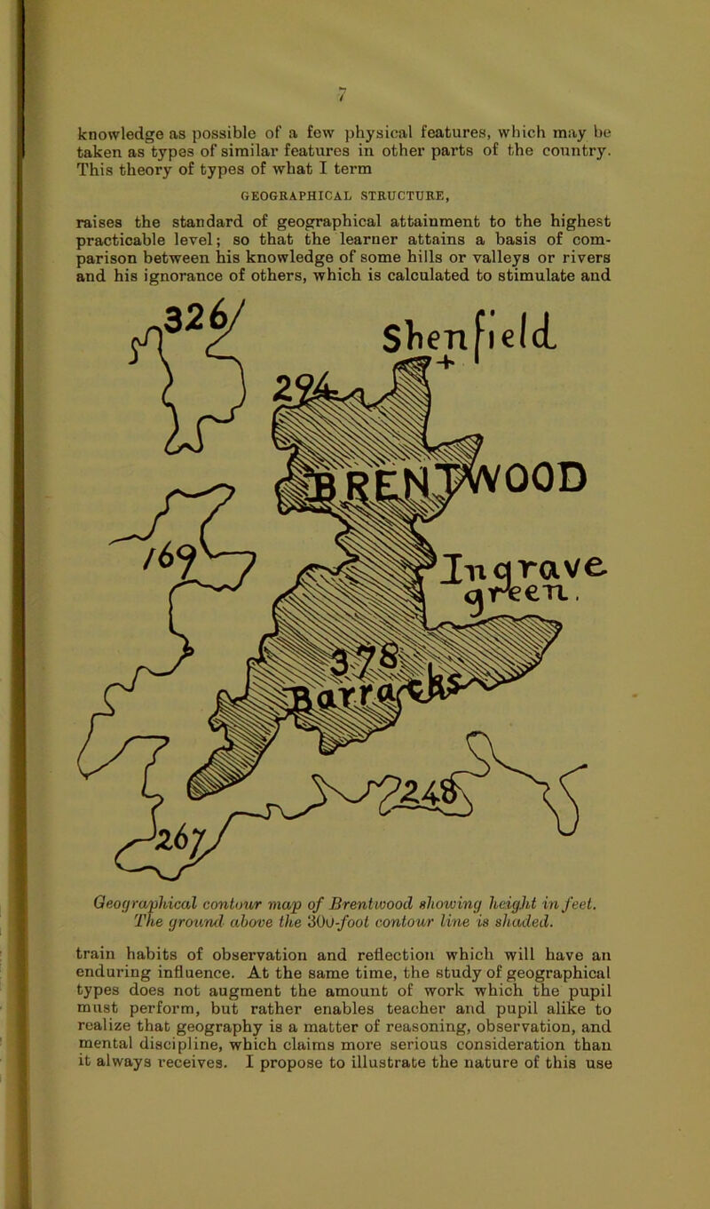 knowledge as possible of a few physical features, which may be taken as types of similar features in other parts of the country. This theory of types of what I term GEOGRAPHICAL STRUCTURE, raises the standard of geographical attainment to the highest practicable level; so that the learner attains a basis of com- parison between his knowledge of some hills or valleys or rivers and his ignorance of others, which is calculated to stimulate and Geographical contour map of Brentwood showing height in feet. The ground above the 'Mo-foot contour line is shaded. train habits of observation and reflection which will have an enduring influence. At the same time, the study of geographical types does not augment the amount of work which the pupil must perform, but rather enables teacher and pupil alike to realize that geography is a matter of reasoning, observation, and mental discipline, which claims more serious consideration than it always receives. I propose to illustrate the nature of this use