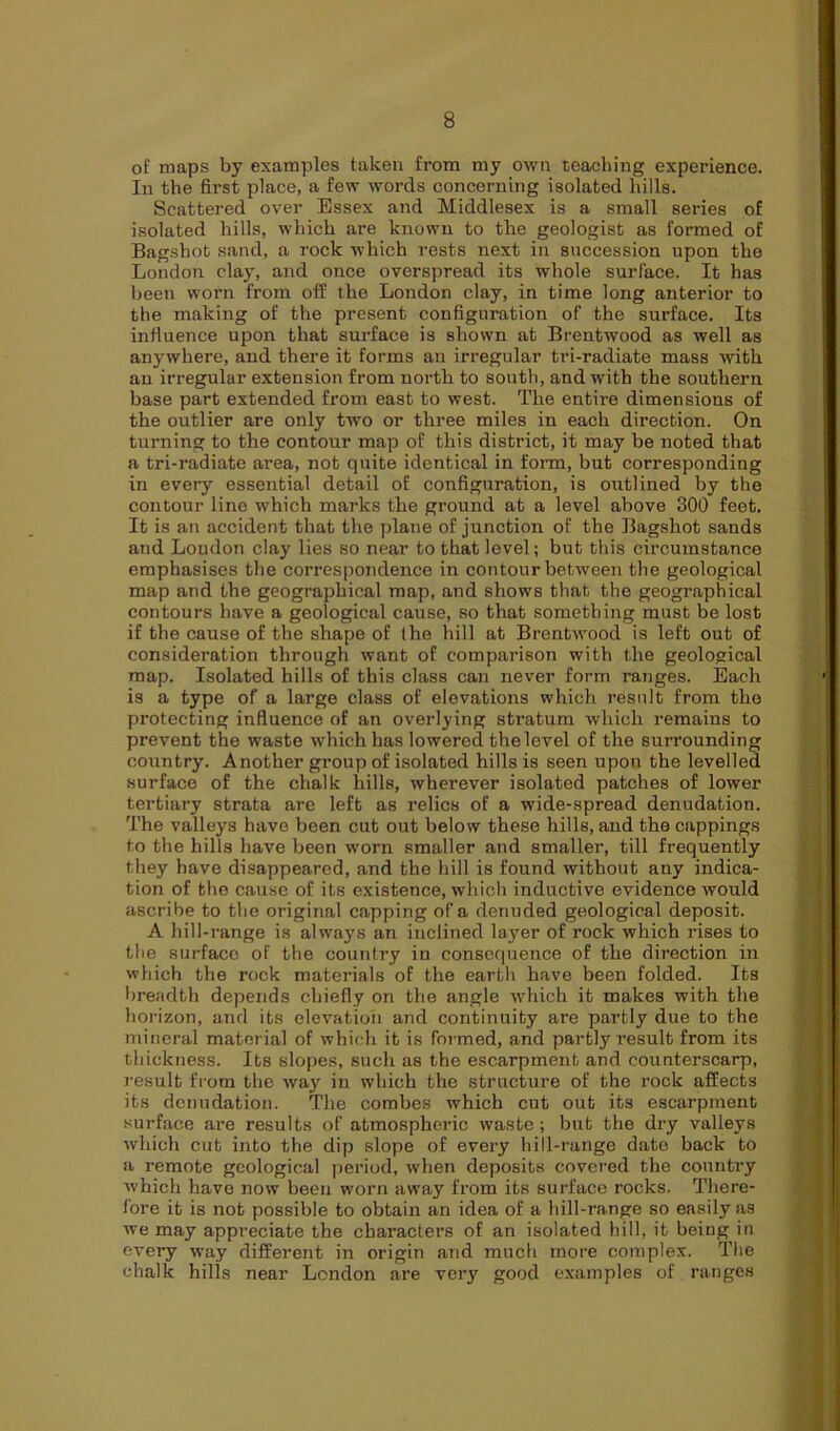 of maps by examples taken from my own teaching experience. In the first place, a few words concerning isolated hills. Scattered over Essex and Middlesex is a small series of isolated hills, which are known to the geologist as formed of Bagshot sand, a rock which rests next in succession upon the London clay, and once overspread its whole surface. It has been worn from off the London clay, in time long anterior to the making of the present configuration of the surface. Its influence upon that surface is shown at Brentwood as well as anywhere, and there it forms an irregular tri-radiate mass with an irregular extension from north to south, and with the southern base part extended from east to west. The entire dimensions of the outlier are only two or three miles in each direction. On turning to the contour map of this district, it may be noted that a tri-radiate area, not quite identical in form, but corresponding in every essential detail of configuration, is outlined by the contour line wdiich marks the ground at a level above 300 feet. It is an accident that the plane of junction of the Bagshot sands and London clay lies so near to that level; but this circumstance emphasises the correspondence in contour between the geological map and the geographical map, and shows that the geographical contours have a geological cause, so that something must be lost if the cause of the shape of the hill at Brentwood is left out of consideration through want of comparison with the geological map. Isolated hills of this class can never form ranges. Each is a type of a large class of elevations which result from the protecting influence of an overlying stratum which remains to prevent the waste which has lowered the level of the surrounding country. Another group of isolated hills is seen upon the levelled surface of the chalk hills, wherever isolated patches of lower tertiary strata are left as relics of a wide-spread denudation. The valleys have been cut out below these hills, and the cappings to the hills have been worn smaller and smaller, till frequently they have disappeared, and the hill is found without any indica- tion of the cause of its existence, which inductive evidence would ascribe to the original capping of a denuded geological deposit. A hill-range is always an inclined layer of rock which rises to the surface of the country in consequence of the direction in which the rock materials of the earth have been folded. Its breadth depends chiefly on the angle which it makes with the horizon, and its elevation and continuity are partly due to the mineral material of which it is formed, and partly result from its thickness. Its slopes, such as the escarpment and counterscarp, result from the way in which the structure of the rock affects its denudation. The combes which cut out its escarpment surface are results of atmospheric waste; but the dry valleys which cut into the dip slope of every hill-range date back to a remote geological period, when deposits covered the country which have now been worn away from its surface rocks. There- fore it is not possible to obtain an idea of a hill-range so easily as we may appreciate the characters of an isolated hill, it being in every way different in origin and much more complex. The chalk hills near London are very good examples of ranges