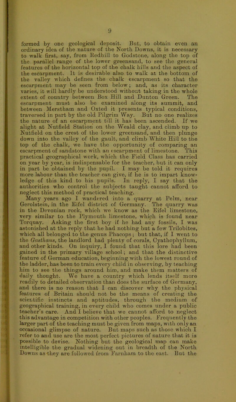 formed by one geological deposit. But, to obtain even an ordinary idea of the nature of the North Downs, it is necessary to walk first, say, from Bedbill to Godstone, along the top of the parallel range of the lower greensand, to see the general features of the horizontal top of the chalk hills and the aspect of the escarpment. It is desirable also to walk at the bottom of the valley which defines the chalk escarpment so that the escarpment may be seen from below; and, as its character varies, it will hardly be understood without taking in the whole extent of country between Box Hill and Dunton Green. The escarpment must also be examined along its summit, and between Merstham and Oxted it presents typical conditions, traversed in part by the old Pilgrim Way. But no one realizes the nature of an escarpment till it has been ascended. If we alight at Nutfield Station on the Weald clay, and climb up to Nutfield on the crest of the lower greensand, and then plunge down into the valley of the gault, and climb White Hill to the top of the chalk, we have the opportunity of comparing an escarpment of sandstone with an escarpment of limestone. This practical geographical work, which the Field Class has carried on year by year, is indispensable for the teacher, but it can only in part be obtained by the pupil. I may be told it requires more labour than the teacher can give, if he is to impart know- ledge of this kind to his pupils. In reply, I say that the authorities who control the subjects taught cannot afford to neglect this method of practical teaching. Many years ago I wandered into a quarry at Pelm, near Gerolstein, in the Eifel district of Germany. The quarry was in the Devonian rock, which we know as the Eifel limestone, very similar to the Plymouth limestone, which is found near Torquay. Asking the first boy if he had any fossils, I was astonished at the reply that he had nothing but a few Trilobites, which all belonged to the genus Phacops ; but that, if I went to the Gastliaus, the landlord had plenty of corals, Cyathophyllum, and other kinds. On inquiry, I found that this lore had been gained in the primary village school ; and that the distinctive feature of German education, beginning with the lowest round of the ladder, has been to train every child in observing, by teaching him to see the things around him, and make them matters of daily thought. We have a country which lends itself more readily to detailed observation than does the surface of Germany, and there is no reason that I can discover why the physical features of Britain should not be the means of creating the scientific instincts and aptitudes, through the medium of geographical training, in every child who comes under a public teacher’s care. And I believe that we cannot afford to neglect this advantage in competition with other peoples. Frequently the larger part of the teaching must be given from maps, with only an occasional glimpse of nature. But maps such as those which I refer to and use are the most perfect pictures of nature that it is possible to devise. Nothing but the geological map can make intelligible the gradual widening out in breadth of the North Downs as-they are followed from Farnham to the east. But the