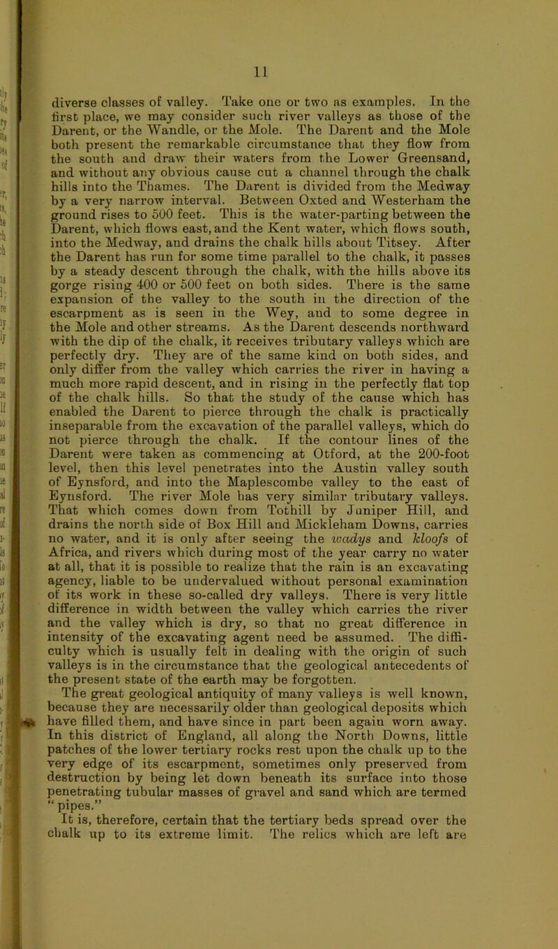 diverse classes of valley. Take one or two as examples. In the first place, we may consider such river valleys as those of the Darent, or the Wandle, or the Mole. The Darent and the Mole both present the remarkable circumstance that they flow from the south and draw their waters from the Lower Greensand, and without any obvious cause cut a channel through the chalk hills into the Thames. The Darent is divided from the Medway by a very narrow interval. Between Oxted and Westerham the ground rises to 500 feet. This is the water-parting between the Darent, which flows east, and the Kent water, which flows south, into the Medway, and drains the chalk hills about Titsey. After the Darent has run for some time parallel to the chalk, it passes by a steady descent through the chalk, with the hills above its gorge rising 400 or 500 feet on both sides. There is the same expansion of the valley to the south in the direction of the escarpment as is seen in the Wey, and to some degree in the Mole and other streams. As the Darent descends northward with the dip of the chalk, it receives tributary valleys which are perfectly dry. They are of the same kind on both sides, and only differ from the valley which carries the river in having a much more rapid descent, and in rising in the perfectly flat top of the chalk hills. So that the study of the cause which has enabled the Darent to pierce through the chalk is practically inseparable from the excavation of the parallel valleys, which do not pierce through the chalk. If the contour lines of the Darent were taken as commencing at Otford, at the 200-foot level, then this level penetrates into the Austin valley south of Eynsford, and into the Maplescombe valley to the east of Eynsford. The river Mole has very similar tributary valleys. That which comes down from Tothill by Juniper Hill, and drains the north side of Box Hill and Mickleham Downs, carries no water, and it is only after seeing the ivadys and kloofs of Africa, and rivers which during most of the year carry no water at all, that it is possible to realize that the rain is an excavating agency, liable to be undervalued without personal examination of its work in these so-called dry valleys. There is very little difference in width between the valley which carries the river and the valley which is dry, so that no great difference in intensity of the excavating agent need be assumed. The diffi- culty which is usually felt in dealing with the origin of such valleys is in the circumstance that the geological antecedents of the present state of the earth may be forgotten. The great geological antiquity of many valleys is well known, because they are necessarily older than geological deposits which have filled them, and have since in part been again worn away. In this district of England, all along the North Downs, little patches of the lower tertiary rocks rest upon the chalk up to the very edge of its escarpment, sometimes only preserved from destruction by being let down beneath its surface into those penetrating tubular masses of gravel and sand which are termed “ pipes.” It is, therefore, certain that the tertiary beds spread over the chalk up to its extreme limit. The relics which are left are