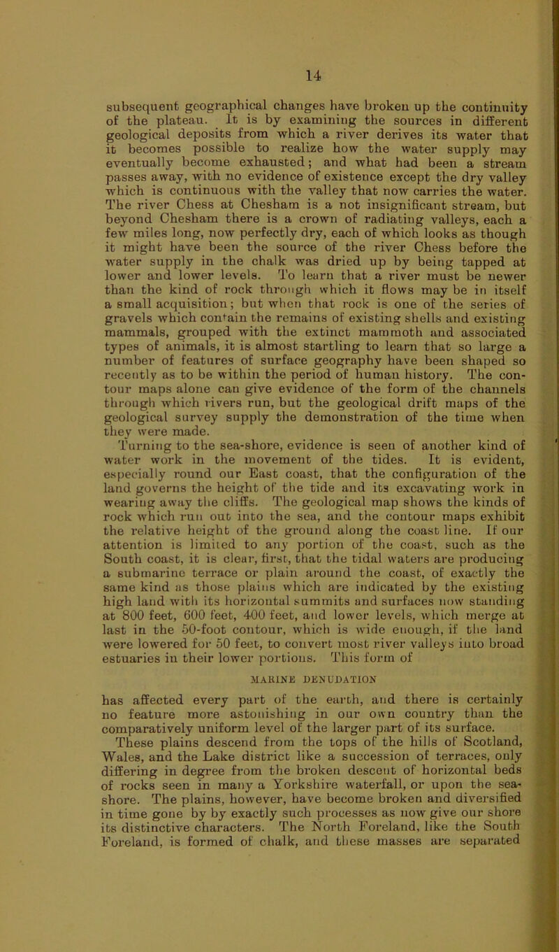subsequent geographical changes have broken up the continuity of the plateau. It is by examining the sources in different geological deposits from which a river derives its water that it becomes possible to realize how the water supply may eventually become exhausted; and what had been a stream passes away, with no evidence of existence except the dry valley which is continuous with the valley that now carries the water. The river Chess at Chesham is a not insignificant stream, but beyond Chesham there is a crown of radiating valleys, each a few miles long, now perfectly dry, each of which looks as though it might have been the source of the river Chess before the water supply in the chalk was dried up by being tapped at lower and lower levels. To learn that a river must be newer than the kind of rock through which it flows may be in itself a small acquisition; but when that rock is one of the series of gravels which contain the remains of existing shells and existing mammals, grouped with the extinct mammoth and associated types of animals, it is almost startling to learn that so large a number of features of surface geography have been shaped so recently as to be within the period of human history. The con- tour maps alone can give evidence of the form of the channels through which rivers run, but the geological drift maps of the geological survey supply the demonstration of the time when they were made. Turning to the sea-shore, evidence is seen of another kind of water work in the movement of the tides. It is evident, especially round our East coast, that the configuration of the land governs the height of the tide and its excavating work in wearing away the cliffs. The geological map shows the kinds of rock which run out into the sea, and the contour maps exhibit the relative height of the ground along the coast line. If our attention is limited to any portion of the coast, such as the South coast, it is clear, first, that the tidal waters are producing a submarine terrace or plain around the coast, of exactly the same kind as those plains which are indicated by the existing high land with its horizontal summits and surfaces now standing at 800 feet, 600 feet, 400 feet, and lower levels, which merge at last in the 50-foot contour, which is wide enough, if the land were lowered for 50 feet, to convert most river valleys iuto broad estuaries in their lower portions. This form of MAUINE DENUDATION has affected every part of the earth, and there is certainly no feature more astonishing in our own country than the comparatively uniform level of the larger part of its surface. These plains descend from the tops of the hills of Scotland, Wales, and the Lake district like a succession of terraces, only differing in degree from the broken descent of horizontal beds of rocks seen in many a Yorkshire waterfall, or upon the sea- shore. The plains, however, have become broken and diversified in time gone by by exactly such processes as now give our shore its distinctive characters. The North Foreland, like the South Foreland, is formed of chalk, and these masses are separated