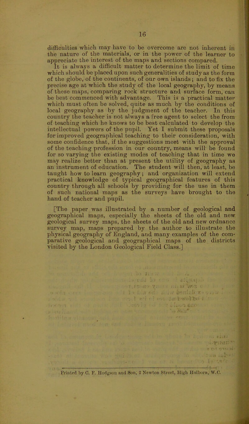 difficulties which may have to be overcome are not inherent in the nature of the materials, or in the power of the learner to appreciate the interest of the maps and sections compared. It is always a difficult matter to determine the limit of time which should be placed upon such generalities of study as the form of the globe, of the continents, of our own islands; and to fix the precise age at which the study of the local geography, by means of these maps, comparing rock structure and surface form, can be best commenced with advantage. This is a practical matter which must often be solved, quite as much by the conditions of local geography as by the judgment of the teacher. In this country the teacher is not always a free agent to select the from of teaching which he knows to be best calculated to develop the intellectual powers of the pupil. Yet I submit these proposals for improved geographical teaching to their consideration, with some confidence that, if the suggestions meet with the approval of the teaching profession in our country, means will be found for so varying the existing modes of teaching that in time we may realize better than at present the utility of geography as an instrument of education. The student will then, at least, be taught how to learn geography; and organization will extend practical knowledge of typical geographical features of this country through all schools by providing for the use in them of such natioual maps as the surveys have brought to the hand of teacher and pupil. [The paper was illustrated by a number of geological and geographical maps, especially the sheets of the old and new geological survey maps, the sheets of the old and new ordnance survey map, maps prepared by the author to illustrate the physical geography of England, and many examples of the com- parative geological and geographical maps of the districts visited by the London Geological Field Class.] ! ? iir t fc< ■ . SCO'