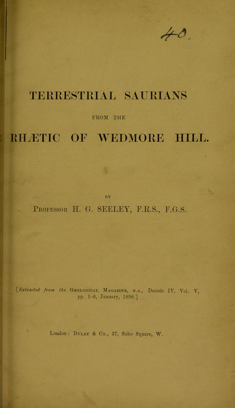 44. TERRESTRIAL SAURIANS FROM THE : RUSTIC OF WEDMORE HILL. f BY Professor H. G. SEELEY, E.R.S., F.G.S. [Extracted from the Geological Magazine, n.s., Decade IV, Vol. V, pp. 1-6, January, 1898.] London : Dulau & Co., 37, Soho Square, W.