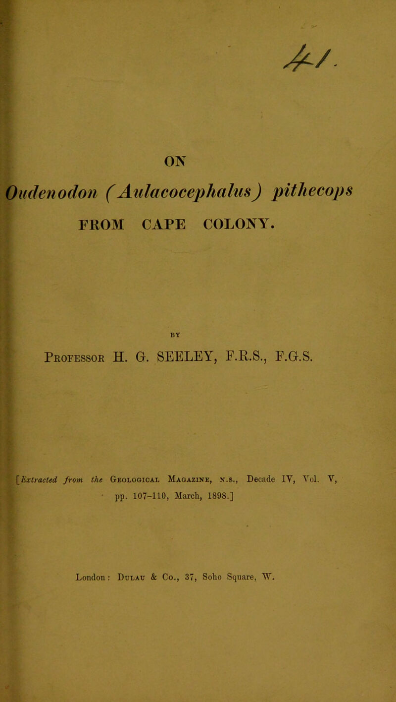 ON Oudenodon (Aulacocephalus) pitliecops FROM CAPE COLONY. BY Professor H. G. SEELEY, F.R.S., P.G.S. [Extracted from the Geological Magazine, n.s., Decade IY, Yol. V, pp. 107-110, March, 1898.] London: Dulav & Co., 37, Soho Square, W.