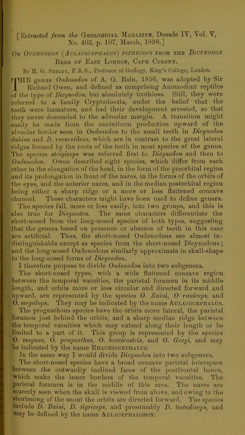 f Extracted from the Geological Magazine, Decade IV, Vol. V, No. 405, p. 107, March, 1898.] On Oudexodox (Aulacochphalus) pithecops from the Dicynodon Beds of East London, Cape Colony. By H. G. Seeley, F.R.S., Professor of Geology, King’s College, London. fTHB genus Ondenodon of A. G. Bain, 1856, was adopted by Sir 1 Richard Owen, and defined as comprising Anomodont reptiles of the type of Dicynodon, hut absolutely toothless. Still, they were referred to a family Cryptodontia, under the belief that the j teeth were immature, and had their development arrested, so that they never descended to the adveolar margin. A transition might l easily be made from the caniniform production upward of the alveolar border seen in Oudenodon to the small teeth in Dicynodon duhius and D. recurvidens, which are in contrast to the great lateral ridges formed by the roots of the teeth in most species of the genus. The species striyiceps was referred first to Dicynodon and then to Oudenodon. Owen described eight species, which differ from each other in the elongation of the head, in the form of the preorbital region !and its prolongation in front of the nares, in the forms of the orbits of the eyes, aud the anterior nares, and in the median postorbital region ; being either a sharp ridge or a more or less flattened concave >. channel. These characters might have been used to define genera. The species fall, more or less easily, into two groups, and this is also true for Dicynodon. The same characters differentiate the short-nosed from the long-nosed species of both types, suggesting - that the genera based on presence or absence of teeth in this case are artificial. Thus, the short-nosed Oudenodons are almost in- distinguishable except as species from the short-nosed Dicynodons; and the long-nosed Oudenodons similarly approximate in skull-shape to the long-nosed forms of Dicynodon. I therefore propose to divide Oudenodon into two subgenera. The short-nosed types, with a wide flattened concave region between the temporal vacuities, the parietal foramen in its middle length, and orbits more or less circular and directed forward and upward, are represented by the species 0. JDaiui, 0 raniceps, and 0. megalops. They may be indicated by the name Aulacocephalos. The prognathous species have the orbits more lateral, the parietal foramen just behind the orbits, and a sharp median ridge between the temporal vacuities which may extend along their length or be limited to a part of it. This group is represented by the species 0. magnus, 0. prognalhus, 0. brevirostris, and 0. Greyi, and may be indicated by the name Ehachiooephalus. In the same way 1 would divide Dicynodon into two subgenera. The short-nosed species have a broad concave parietal interspace between the outwardly inclined faces of the postfrontal bones, which make the inner borders of the temporal vacuities. The parietal foramen is in the middle of this area. The nares are scarcely seen when the skull is viewed from above, and owing to the shortening of the snout the orbits are directed forward. The species include D. Baini, D. tigriceps, and presumably D. lestudiceps, aud may be defined by the name Aulaoephalodon.