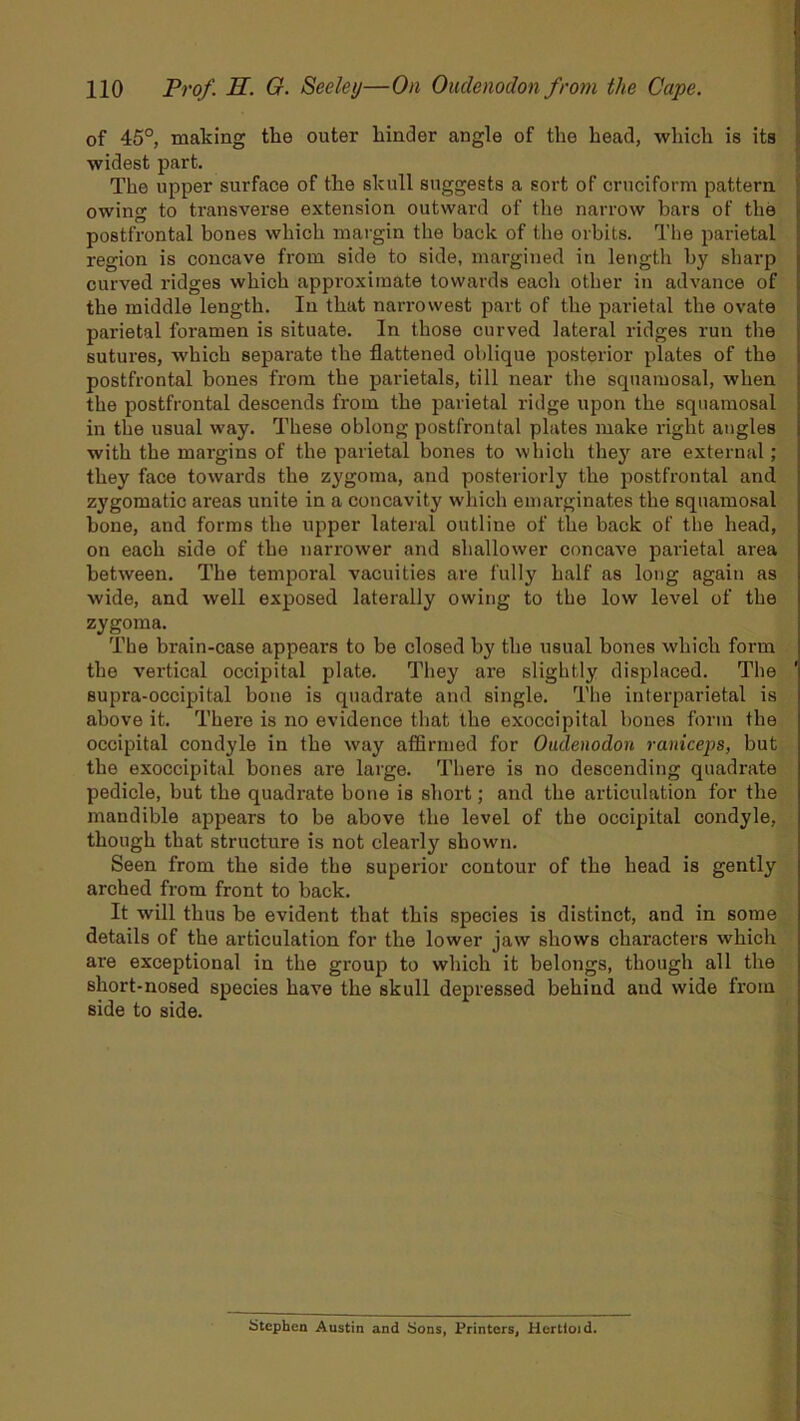 of 45°, making tlie outer kinder angle of the head, which is its widest part. The upper surface of the skull suggests a sort of cruciform pattern owing to transverse extension outward of the narrow bars of the postfrontal bones which margin the back of the orbits. The parietal region is concave from side to side, margined in length by sharp curved ridges which approximate towards each other in advance of the middle length. In that narrowest part of the parietal the ovate parietal foramen is situate. In those curved lateral ridges run the sutures, which separate the flattened oblique posterior plates of the postfrontal bones from the parietals, till near the squamosal, when the postfrontal descends from the parietal ridge upon the squamosal in the usual way. These oblong postfrontal plates make right angles with the margins of the parietal bones to which they are external; they face towards the zygoma, and posteriorly the postfrontal and zygomatic areas unite in a concavity which emarginates the squamosal bone, and forms the upper lateral outline of the back of the head, on each side of the narrower and shallower concave parietal area between. The temporal vacuities are fully half as long again as wide, and well exposed laterally owing to the low level of the zygoma. The brain-case appears to be closed by the usual bones which form the vertical occipital plate. They are slightly displaced. The supra-occipital bone is quadrate and single. The interparietal is above it. There is no evidence that the exoccipital bones form the occipital condyle in the way affirmed for Oudenodon raniceps, but the exoccipital bones are large. There is no descending quadrate pedicle, but the quadrate bone is short; and the articulation for the mandible appears to be above the level of the occipital condyle, though that structure is not clearly shown. Seen from the side the superior contour of the head is gently arched from front to back. It will thus be evident that this species is distinct, and in some details of the articulation for the lower jaw shows characters which are exceptional in the group to which it belongs, though all the short-nosed species have the skull depressed behind and wide from side to side. Stephen Austin and Sons, Printers, Herttoid.