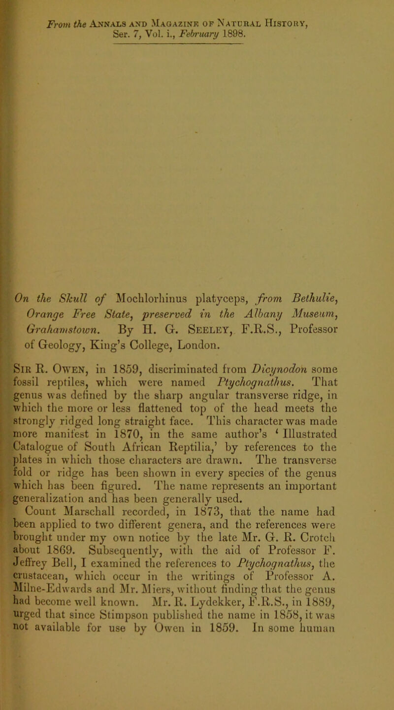 From the Annals and .Wagazink of Natural History, Ser. 7, Vol. i., February 1898. On the Skull of Mochlorhinus platyceps, from Bethulie, Orange Free State, preserved in the Albany Museum, Grahamstown. By H. G. Seeley, F.R.S., Professor of Geology, King’s College, London. Sir R. Owen, in 1859, discriminated from Dicynodon some fossil reptiles, which were named Ptychognathus. That genus was defined by the sharp angular transverse ridge, in which the more or less flattened top of the head meets the strongly ridged long straight face. This character was made more manifest in 1870, in the same author’s 1 Illustrated Catalogue of South African Reptilia,’ by references to the plates in which those characters are drawn. The transverse fold or ridge has been shown in every species of the genus which has been figured. The name represents an important generalization and has been generally used. Count Marschall recorded, in 1873, that the name had been applied to two different genera, and the references were brought under my own notice by the late Mr. G. R. Crotch about 1869. Subsequently, with the aid of Professor F. Jeffrey Bell, I examined the references to Ptychognathus, the crustacean, which occur in the wndtings of Professor A. Milne-Edwards and Mr. Miers, without finding that the genus had become well known. Mr. R. Lydckker, F.R.S., in 1889, urged that since Stimpson published the name in 1858, it was not available for use by Owen in 1859. In some human