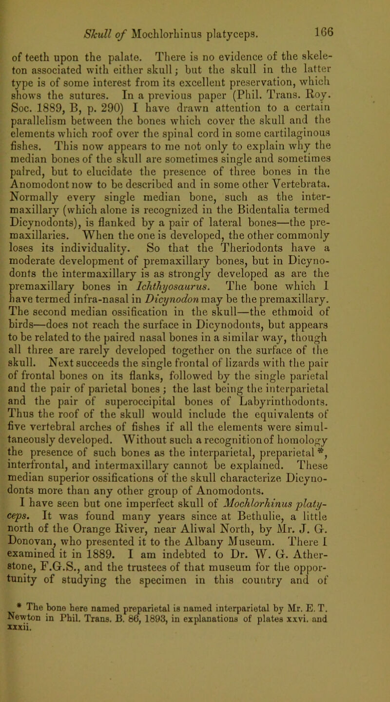 of teeth upon the palate. There is no evidence of the skele- ton associated with either skull; but the skull in the latter type is of some interest from its excellent preservation, which shows the sutures. In a previous paper (Phil. Trans. Roy. Soc. 1889, B, p. 290) I have drawn attention to a certain parallelism between the bones which cover the skull and the elements wdiich roof over the spinal cord in some cartilaginous fishes. This now appears to me not only to explain why the median bones of the skull are sometimes single and sometimes paired, but to elucidate the presence of three bones in the Anomodontnow to be described and in some other Yertebrata. Normally every single median bone, such as the inter- maxillary (which alone is recognized in the Bidentalia termed Dicynodonts), is flanked by a pair of lateral bones—the pre- maxillaries. When the one is developed, the other commonly loses its individuality. So that the Theriodonts have a moderate development of premaxillary bones, but in Dicyno- donts the intermaxillary is as strongly developed as are the premaxillary bones in Ichthyosaurus. The bone which 1 have termed infra-nasal in Dicynodonm&y be the premaxillary. The second median ossification in the skull—the ethmoid of birds—does not reach the surface in Dicynodonts, but appears to be related to the paired nasal bones in a similar way, though all three are rarely developed together on the surface of the skull. Next succeeds the single frontal of lizards with the pair of frontal bones on its flanks, followed by the single parietal and the pair of parietal bones ; the last being the interparietal and the pair of superoccipital bones of Labyrinthodonts. Thus the roof of the skull would include the equivalents of five vertebral arches of fishes if all the elements were simul- taneously developed. Without such a recognition of homology the presence of such bones as the interparietal, preparietal *, interfrontal, and intermaxillary cannot be explained. These median superior ossifications of the skull characterize Dicyno- donts more than any other group of Anomodonts. I have seen but one imperfect skull of Mochlorhinus platy- ceps. It was found many years since at Bethulie, a little north of the Orange River, near Aliwal North, by Mr. J. G. Donovan, who presented it to the Albany Museum. There I examined it in 1889. I am indebted to Dr. W. G. Ather- stone, F.G.S., and the trustees of that museum for the oppor- tunity of studying the specimen in this country and of * The bone here named preparietal is named interparietal by Mr. E. T. Newton in Phil. Trans. B. 86, 1893, in explanations of plates xxvi. and xxxii.