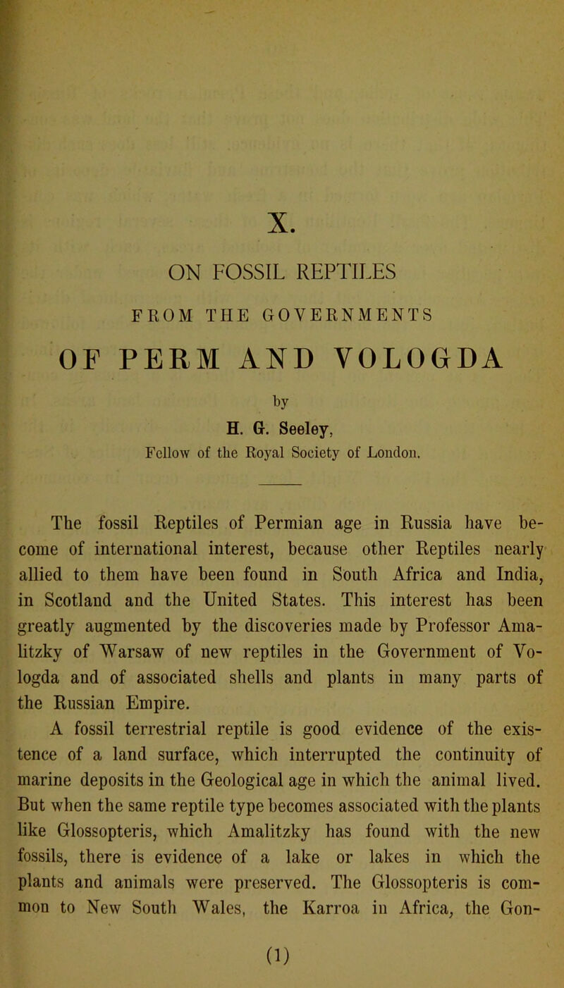 X. ON FOSSIL REPTILES FROM THE GOVERNMENTS OF PERM AND VOLOGDA by H. G. Seeley, Fellow of the Royal Society of Loudon. The fossil Reptiles of Permian age in Russia have be- come of international interest, because other Reptiles nearly allied to them have been found in South Africa and India, in Scotland and the United States. This interest has been greatly augmented by the discoveries made by Professor Ama- litzky of Warsaw of new reptiles in the Government of Vo- logda and of associated shells and plants in many parts of the Russian Empire. A fossil terrestrial reptile is good evidence of the exis- tence of a land surface, which interrupted the continuity of marine deposits in the Geological age in which the animal lived. But when the same reptile type becomes associated with the plants like Glossopteris, which Amalitzky has found with the new fossils, there is evidence of a lake or lakes in which the plants and animals were preserved. The Glossopteris is com- mon to New South Wales, the Karroa in Africa, the Gon- 0)