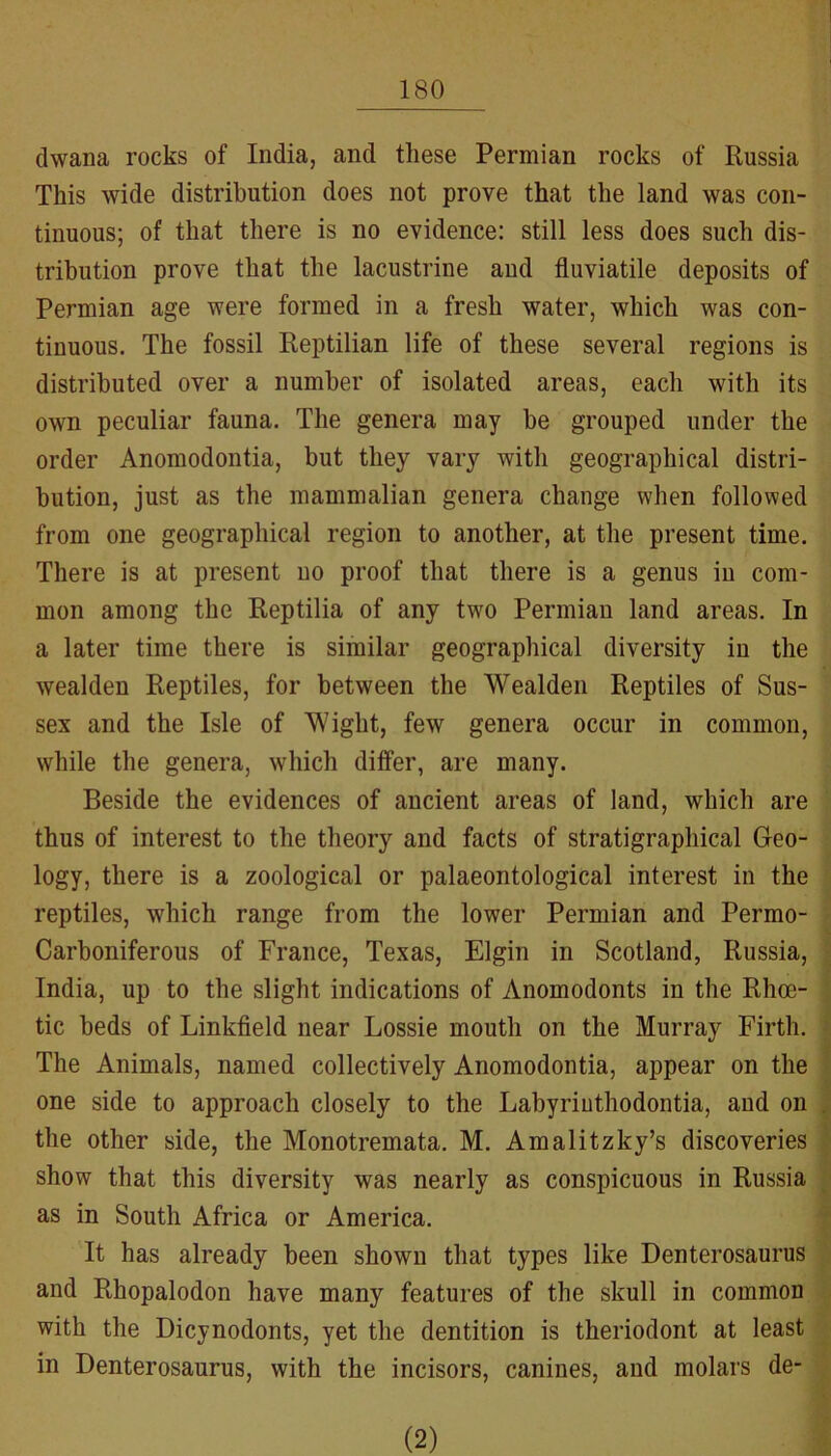 dwana rocks of India, and these Permian rocks of Russia This wide distribution does not prove that the land was con- tinuous; of that there is no evidence: still less does such dis- tribution prove that the lacustrine and fluviatile deposits of Permian age were formed in a fresh water, which was con- tinuous. The fossil Reptilian life of these several regions is distributed over a number of isolated areas, each with its own peculiar fauna. The genera may he grouped under the order Anomodontia, but they vary with geographical distri- bution, just as the mammalian genera change when followed from one geographical region to another, at the present time. There is at present no proof that there is a genus in com- mon among the Reptilia of any two Permian land areas. In a later time there is similar geographical diversity in the wealden Reptiles, for between the Wealden Reptiles of Sus- sex and the Isle of Wight, few genera occur in common, while the genera, which differ, are many. Beside the evidences of ancient areas of land, which are thus of interest to the theory and facts of stratigraphical Geo- logy, there is a zoological or palaeontological interest in the reptiles, which range from the lower Permian and Permo- J Carboniferous of France, Texas, Elgin in Scotland, Russia, | India, up to the slight indications of Anomodonts in the Rhoe- tic beds of Linkfield near Lossie mouth on the Murray Firth. The Animals, named collectively Anomodontia, appear on the one side to approach closely to the Labyriuthodontia, and on the other side, the Monotremata. M. Amalitzky’s discoveries show that this diversity was nearly as conspicuous in Russia ] as in South Africa or America. | It has already been shown that types like Denterosaurus and Rhopalodon have many features of the skull in common with the Dicynodonts, yet the dentition is theriodont at least > in Denterosaurus, with the incisors, canines, and molars de- _ (2)