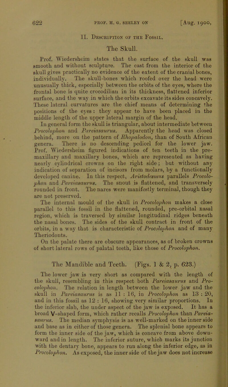 II. Description of the Fossil. The Skull. Prof. Wiedersheim states that the surface of the skull was smooth aud without sculpture. The cast from the interior of the skull gives practically no evidence of the extent of the cranial bones, individually. The skull-hones which roofed over the head were unusually thick, especially between the orbits of the eyes, where the frontal hone is quite crocodilian in its thickness, flattened inferior surface, and the way in which the orbits excavate its sides concavely. These lateral curvatures are the chief means of determining the positions of the eyes : they appear to have been placed in the middle length of the upper lateral margin of the head. In general form the skull is triangular, about intermediate between Procolophon and Pareiasaurus. Apparently the head was closed behind, more on the pattern of Iiliopalodon, than of South African genera. There is no descending pedicel for the lower jaw. Prof. Wiedersheim figured indications of ten teeth in the pre- maxillary and maxillary bones, which are represented as having nearly cylindrical crowns on the right side; but without any indication of separation of incisors from molars, by a functionally developed canine. In this respect, Aristodesmus parallels Procolo- phon and Pareiasaurus. The snout is flattened, and transversely rounded in front. The nares were manifestly terminal, though they are not preserved. The internal mould of the skull in Procolophon makes a close parallel to this fossil in the flattened, rounded, pre-orbital nasal region, which is traversed by similar longitudinal ridges beneath the nasal hones. The sides of the skull contract in front of the orbits, in a way that is characteristic of Procoloplion and of many Theriodonts. On the palate there are obscure appearances, as of broken crowns of short lateral rows of palatal teeth, like those of Procolophon. The Mandible aud Teeth. (Figs. 1 & 2, p. 623.) The lower jaw is very short as compared with the length of the skull, resembling in this respect both Pareiasaurus and Pro- colophon. The relation in length between the lower jaw and the skull in Pareiasaurus is as II : 16, in Procoloplion as 13 : 20, and in this fossil as 12 : 16, showing very similar proportions. In the inferior slab, the under aspect of the jaw is exposed. It has a broad V-shaped form, which rather recalls Procolophon than Pareia- saurus. The median symphysis is as well-marked on the inner side and base as in either of those genera. The splenial bone appears to form the inner side of the jaw, which is concave from above down- ward and in length. The inferior suture, which marks its junction with the dentary bone, appears to run along the inferior edge, as in Procolophon. As exposed, the inner side of the jaw does not increase