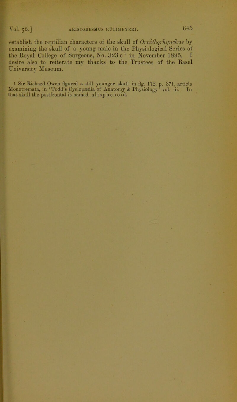 establish the reptilian characters of the skull of Ornithqrhi/nchiis by examining the skull of a young male in the Physiological Series of the Royal College of Surgeons, No. 323 c 1 in November 1895. I desire also to reiterate my thanks to the Trustees of the Basel University Museum. 1 Sir Richard Owen figured a still younger skull in fig. 172, p. 371, article Monotremata, in ‘ Todd’s Cyclopaedia of Anatomy & Physiology ’ vol. iii. In that skull the postfrontal is named alisphenoid.