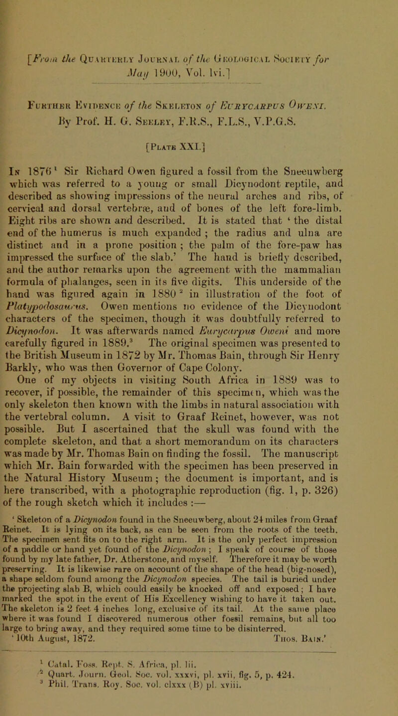 [From the Quarterly Journal of the Geological Society/od May 1900, Vol. lvi.] Further Evidence of the Skeleton of Evrycabpus Owexi. By Prof. H. G. Seeley, F.R.S., F.L.S., V.P.G.S. [Plate XXI.] In 1870 1 Sir Richard Owen figured a fossil from the Sneeuwberg which was referred to a young or small Dicynodont reptile, and described as showing impressions of the neural arches and ribs, of cervical and dorsal vertebrae, and of bones of the left fore-limb. Eight ribs are shown and described. It is stated that ‘ the distal end of the humerus is much expanded ; the radius and ulna are distinct and in a prone position ; the palm of the fore-paw has impressed the surface of the slab.’ The hand is briefly described, and the author remarks upon the agreement with the mammalian formula of phalanges, seen in ils five digits. This underside of the hand was figured again in 1880 2 in illustration of the foot of Platypodosaueus. Owen mentions no evidence of the Dicynodont characters of the specimen, though it was doubtfully referred to Dicynodon. It was afterwards named Eurycarpus Oweni and more carefully figured in 1889.3 The original specimen was presented to the British Museum in 1872 by Mr. Thomas Bain, through Sir Henry Barkly, who was then Governor of Cape Colony. One of my objects in visiting South Africa in 1889 was to recover, if possible, the remainder of this specimen, which Avas the only skeleton then known with the limbs in natural association with the vertebral column. A visit to Graaf lteinet, however, was not possible. But I ascertained that the skull was found with the complete skeleton, and that a short memorandum on its characters was made by Mr. Thomas Bain on finding the fossil. The manuscript which Mr. Bain forwarded with the specimen has been preserved in the Natural History Museum; the document is important, and is here transcribed, with a photographic reproduction (fig. 1, p. 326) of the rough sketch which it includes :— ‘ Skeleton of a Dicynodon found in the Sneeuwberg, about 21 miles from Graaf Reinet. It is lying on its back, as can be seen from tlie roots of the teeth. The specimen sent fits on to the right arm. It is the only perfect impression of a paddle or hand yet found of the Dicynodon ; I speak of course of those found by my late father, Dr. Atherstone, and myself. Therefore it may be worth preserving. It is likewise rare on account of the shape of the head (big-nosed), a shape seldom found among the Dicynodon species. The tail is buried under the projecting slab B, which could easily be knocked off and exposed ; I have marked the spot in the event of His Excellency wishing to have it taken out. The skeleton is 2 feet 4 inches long, exclusive of its tail. At the same place where it was found I discovered numerous other fossil remains, but all too large to bring away, and they required some time to be disinterred. ‘ 10th August, 1872. Tiios. Bain.’ 1 Catal. Foss. Kept. S. Africa, pi. lii. 2 Quart. Journ. Geol. Soe. vol. xxxvi, pi. xvii, fig. 5, p. 424. J Phil. Trans. Roy. Soc. vol. clxxx (B) pi. xviii.