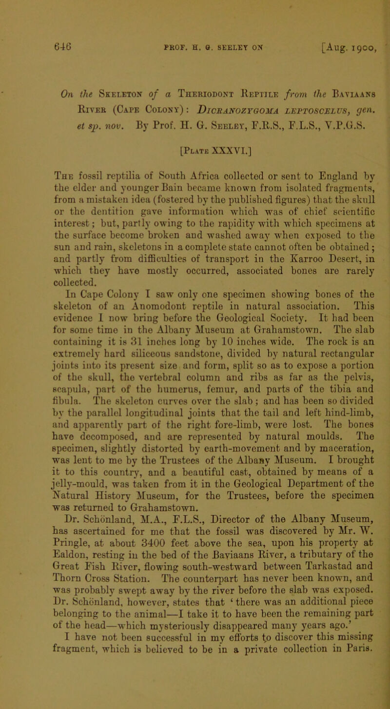 On the Skeletox of a Theriodoxt Reptile from the Bayiaans River (Cape Colony) : Dicranoztgoma leptoscelus, gen. et sp. nov. By Prof. H. G. Seeley, F.R.S., F.L.S., V.P.G.S. [Plate XXXVL] The fossil reptilia of South Africa collected or sent to England by the elder and younger Bain became known from isolated fragments, from a mistaken idea (fostered by the published figures) that the skull or the dentition gave information which was of chief scientific interest; but, partly owing to the rapidity with which specimens at the surface become broken and washed away when exposed to the sun and rain, skeletons in a complete state cannot often be obtained; and partly from diflSculties of transport in the Karroo Desert, in which they have mostly occurred, associated bones are rarely collected. In Cape Colony I saw only one specimen showing hones of the skeleton of an Anomodont reptile in natural association. This evidence 1 now bring before the Geological Society. It had been for some time in the Albany Museum at Grahamstown. The slab containing it is 31 inches long by 10 inches wide. The rock is an extremely hard siliceous sandstone, divided by natural rectangular joints into its present size and form, split so as to expose a portion of the skull, the vertebral column and ribs as far as the pelvis, scapula, part of the humerus, femur, and parts of the tibia and fibula. The skeleton curves over the slab ; and has been so divided by the parallel longitudinal joints that the tail and left hind-limb, and apparently part of the right fore-limb, were lost. The bones have decomposed, and are represented bj' natural moulds. The specimen, slightly distorted by earth-movement and by maceration, was lent to me by the Trustees of the Albany Museum. I brought it to this country, and a beautiful cast, obtained by means of a jelly-mould, was taken from it in the Geological Department of the Natural History Museum, for the Trustees, before the specimen was returned to Grahamstown. Dr. Schdnland, M.A., F.L.S., Director of the Albany Museum, has ascertained for me that the fossil was discovered by Mr. W. Pringle, at about 3400 feet above the sea, upon his property at Ealdon, resting in the bed of the Baviaans River, a tributary of the Great Fish River, flowing south-westward between Tarkastad and Thorn Cross Station. The counterpart has never been known, and was probably swept away by the river before the slab was exposed. Dr. Schdnland, however, states that ‘ there was an additional piece belonging to the animal—I take it to have been the remaining part of the head—which mysteriously disappeared many years ago.’ I have not been successful in my efforts t,o discover this missing fragment, which is believed to be in a private collection in Paris.