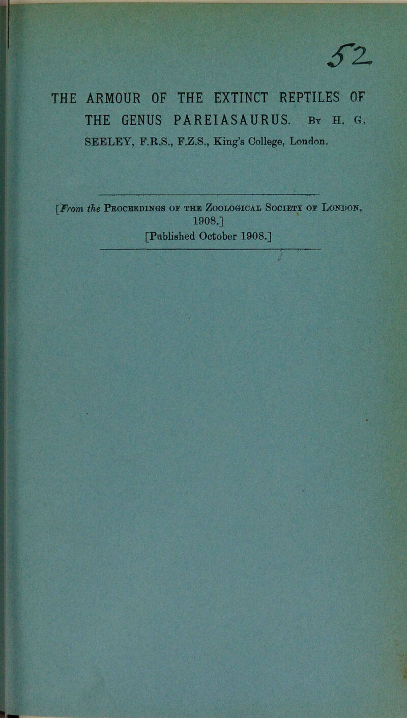 THE ARMOUR OF THE EXTINCT REPTILES OF THE GENUS PAREIASAURUS. By h. «, SEELEY, F.R.S., F.Z.S., King’s College, London. [From the Proceedings of the Zoological Society of London, 1908.] [Published October 1908.]