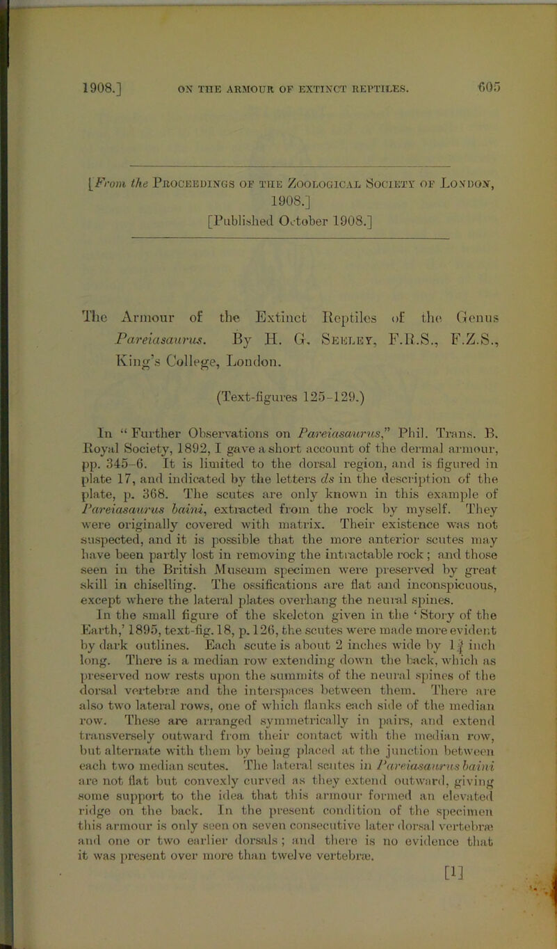 [From the Proceedings of the Zoological Society of London, 1908.] [Published CK-tober 1908.] The Armour of the Extinct Reptiles of the Genus Pareiasaurus. By H. G. Seeley, F.R.S., F.Z.S., King’s College, London. (Text-figures 125-129.) In “ Further Observations on Pareiasa/urus Phil. Trans. B. Royal Society, 1892,1 gave a short account of the dermal armour, pp. 345-6. It is limited to the dorsal region, and is figured in plate 17, and indicated by the letters ds in the description of the plate, p. 368. The scutes are only known in this example of Pareiasaurus baim, extracted from the rock by myself. They were originally covered with matrix. Their existence was not suspected, and it is possible that the more anterior scutes may have been partly lost in removing the intractable rock; and those seen in the British Museum specimen were preserved by great skill in chiselling. The ossifications are flat and inconspicuous, except where the lateral plates overhang the neural spines. In the small figure of the skeleton given in the ‘ Story of the Earth,’ 1895, text-fig. 18, p. 126, the scutes were made more evident by dark outlines. Each scute is about 2 inches wide by 1| inch long. There is a median row extending down the back, which as preserved now rests upon the summits of the neural spines of the dorsal vertebrae and the interspaces between them. There are also two lateral rows, one of which flanks each side of the median row. These are arranged symmetrically in pairs, and extend transversely outward from their contact with the median row, but alternate with them by being placed at the junction between each two median scutes. The lateral seut.es in Pareiasaurus baini are not flat but convexly curved as they extend outward, giving some support to the idea that this armour formed an elevated ridge on the back. In the present condition of the specimen this armour is only seen on seven consecutive later dorsal vertebrae and one or two earlier dorsals ; and there is no evidence that it was present over more than twelve vertebrae. [1]