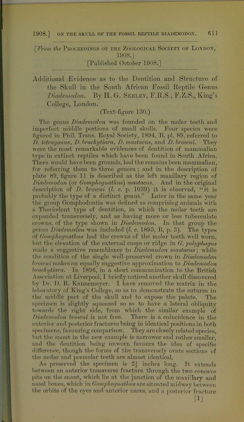 [From the Proceedings of the Zoological Society of London, 1908.J [Published October 1908.] Additional Evidence as to the Dentition and Structure of the Skull in the South African Fossil Reptile Genus Diademodon. By II. G. Seeley, F.R.S., F.Z.S., King’s College, London. (Text-figure 130.) The genus Diademodon was founded on the molar teeth and imperfect middle portions of small skulls. Four species were figured in Phil. Trans. Royal Society, 1894, B, pi. 89, referred to 1). tetragonus, D. brachytiara, D. mastacus, and D. broivni. They were the most remarkable evidences of dentition of mammalian type in extinct reptiles which have been found in South Africa. There would have been grounds, had the remains been mammalian, for referring them to three genera ; and in the description of plate 89, figure 11 is described as the left maxillary region of Diademodon (or Gomphognathus) mastacus. And in the original description of D. broumi (l. c. p. 1039) it is observed, “it is probably the type of a distinct genus.” Later in the same year the group Gomphodontia was defined as comprising animals with a Theriodont type of dentition, in which the molar teeth are expanded transversely, and as having more or less tuberculate crowns, of the type shown in Diademodon. In that group the genus Diademodon was included (l. c. 1895, B, p. 3). The types of Gomphognathus had the crowns of the molar teeth well worn, but the elevation of the external cusps or ridge in G. polyphagus made a suggestive resemblance to Diademodon mastacus; while the condition of the single well-preserved crown in Diademodon browni makes an equally suggestive approximation to Diademodon brachytiara. In 1896, in a short communication to the British Association at Liverpool, I briefly noticed another skull discovered by Dr. D. R. Kannemeyer. I have removed the matrix in the laboratory of King’s College, so as to demonstrate the sutures in the middle part of the skull and to expose the palate. The specimen is slightly squeezed so as to have a lateral obliquity towards the light side, from which the similar example of Diademodon broivni is not free. There is a coincidence in the anterior and posterior fractures being in identical positions in both specimens, favouring comparison. They are closely related species, but the snout in the new example is narrower and rather smaller, and the dentition being unworn favours the idea of specific difference, though the forms of the transversely ovate sections of the molar and premolar teeth are almost identical. As preserved the specimen is 2| inches long. It extends between an anterior transverse fracture through the two concave pits on the snout, which lie at the junction of the maxillary and nasal bones, which in Gomphognathus are situated midway between the orbits of the eyes and anterior nares, and a posterior fracture [1J