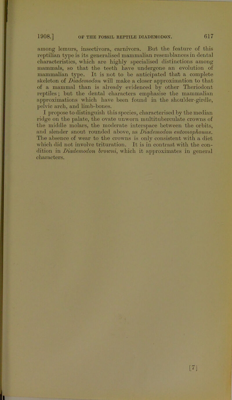 among lemurs, insectivora, carnivora. But the feature of this reptilian type is its generalised mammalian resemblances in dental characteristics, which are highly specialised distinctions among mammals, so that the teeth have undergone an evolution of mammalian type. It is not to be anticipated that a complete skeleton of Diademodon will make a closer approximation to that of a mammal than is already evidenced by other Theriodont reptiles ; but the dental characters emphasise the mammalian approximations which have been found in the shoulder-girdle, pelvic arch, and limb-bones. I propose to distinguish this species, characterised by the median ridge on the palate, the ovate unworn multituberculate crowns of the middle molars, the moderate interspace between the orbits, and slender snout rounded above, as Diademodon entomophonus. The absence of wear to the crowns is only consistent with a diet which did not involve trituration. It is in contrast with the con- dition in Diademodon browni, which it approximates in general characters. m