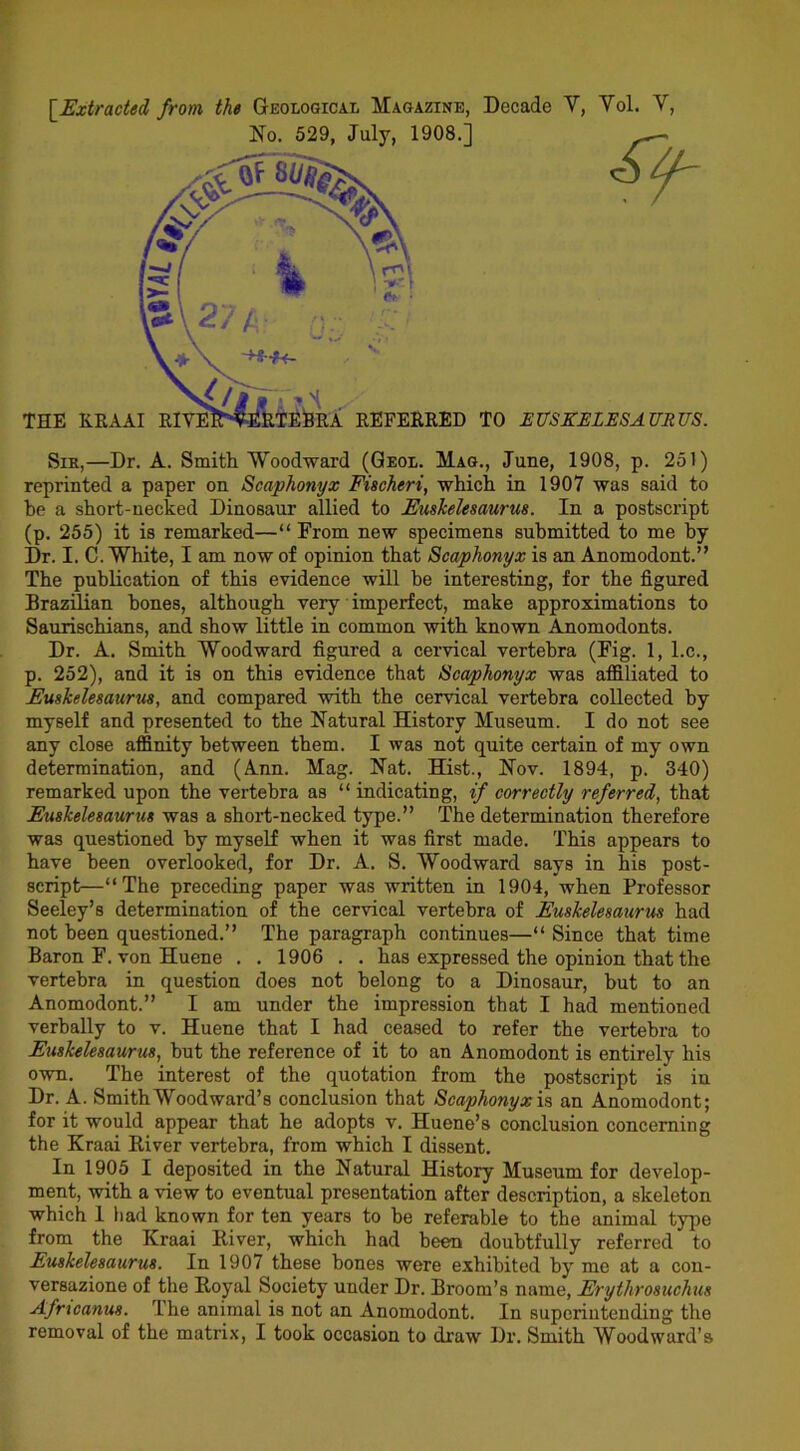 \_Extracted from the Geological Magazine, Decade Y, Yol. Y, SiK,—Dr. A. Smith Woodward (Qeol. Mag., June, 1908, p. 251) reprinted a paper on Sca^honyx Fischert, which in 1907 was said to be a short-necked Dinosaur allied to Euskelesaurus. In a postscript (p. 255) it is remarked—“ From new specimens submitted to me by Dr. I. C. White, I am now of opinion that Scaphonyx is an Anomodont.” The publication of this evidence will be interesting, for the figured Brazilian hones, although very imperfect, make approximations to Saurischians, and show little in common with known Anomodonts. Dr. A. Smith Woodward figured a cervical vertebra (Fig. 1, l.c., p. 252), and it is on this evidence that Scaphonyx was aflliated to Fugkelesaurm, and compared with the cervical vertebra collected by myself and presented to the Natural History Museum. I do not see any close affinity between them. I was not quite certain of my own determination, and (Ann. Mag. Nat. Hist., Nov. 1894, p. 340) remarked upon the vertebra as “indicating, if correctly referred, that Fuskelesaurus was a short-necked type.” The determination therefore was questioned by myself when it was first made. This appears to have been overlooked, for Dr. A. S. Woodward says in his post- script—“The preceding paper was written in 1904, when Professor Seeley’s determination of the cervical vertebra of Fuskelesaurm had not been questioned.” The paragraph continues—“ Since that time Baron F. von Huene . . 1906 . . has expressed the opinion that the vertebra in question does not belong to a Dinosaur, but to an Anomodont.” I am under the impression that I had mentioned verbally to v. Huene that I had ceased to refer the vertebra to Fuskelesaurus, but the reference of it to an Anomodont is entirely his own. The interest of the quotation from the postscript is in Dr. A. SmithWoodward’s conclusion that Scaphonyzh an Anomodont; for it would appear that he adopts v. Huene’s conclusion concerning the Kraai Biver vertebra, from which I dissent. In 1905 I deposited in the Natural History Museum for develop- ment, with a view to eventual presentation after description, a skeleton which 1 had known for ten years to be referable to the animal type from the Kraai River, which had been doubtfully referred to Fuskelesaurus. In 1907 these bones were exhibited by me at a con- versazione of the Royal Society under Dr. Broom’s name, Frythrosuchus Afncanus. The animal is not an Anomodont. In superintending the removal of the matrix, I took occasion to draw Dr. Smith Woodward’s