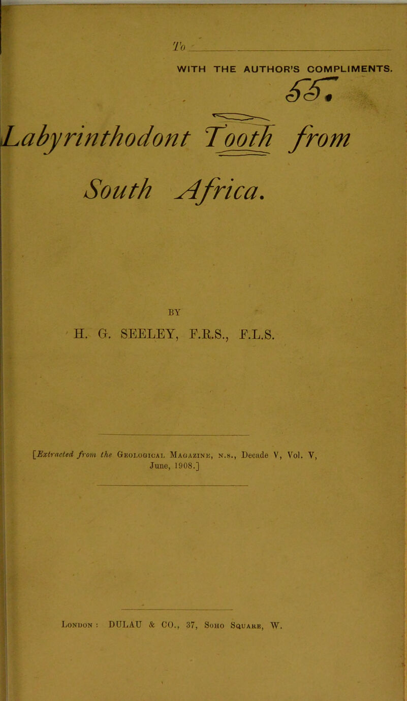 To WITH THE AUTHOR’S COMPLIMENTS. iLabyrinthodont Tooth from South Africa. BY H. G. SEELEY, F.R.S., E.L.S. [Extracted from the Geological Magazine, n.s., Decade V, Vol. V, June, 1908.] London : DULAU & CO., 37, Soho Square, W.