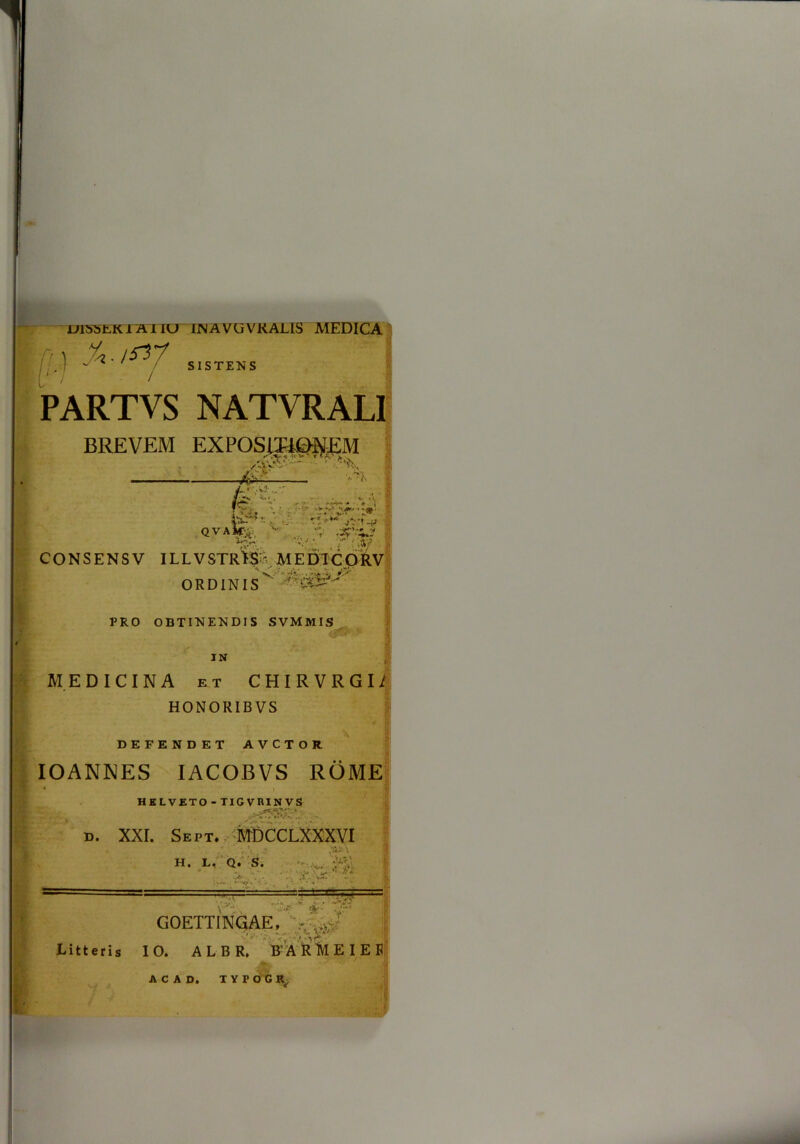 OI55EK1AI IC7 INAVUVKALIS MEDICA [( ) ‘i & ■ ISV? SISTENS PARTVS NATVRALI BREVEM EXPOSITIONEM •' ’ ■*%< 1 /-v '4.-. v | §C* ■' ■ -■>-*- * - r i 2 A u. . * QVAk;i  A* ■*> >V v-«.->* - ■ ;ay CONSENSV ILLVSTR*S> MEDTCORV ' V- ' *■ • --A ORDINIS PRO OBTINENDIS SVMMIS IN MEDICINA et CHIRVRGIi HONORIB VS DEFENDET AVCTOR IOANNES IACOBVS ROME • i HELVETO - TIGVRINVS D. XXI. Sept* 'mdcclxxxvi / ' \.x. * ■ H. L, Q. S. .A . - • . •w; ■ <rt » •> •• •* « ,1 V'** jk> GOETTINGAE, - r Litteris IO. ALBR, B’ A RMEIEE IYPOCR ■ *:i A C A D.