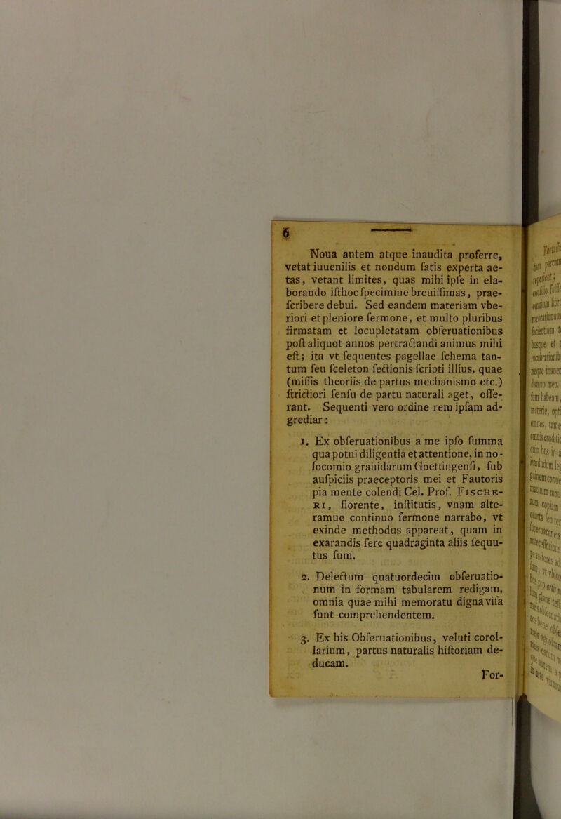 Noua autem atque inaudita proferre, vetat iuuenilis et nondum fatis experta ae- tas, vetant limites, quas mihi iple in ela- borando ifthocfpeciminebreuiffimas, prae- fcribere debui. Sed eandem materiam vbe- riori et pleniore fermone, et multo pluribus firmatam et locupletatam obferuationibus poft aliquot annos pertraftandi animus mihi eft; ita vt fequentes pagellae fchema tan- tum feu fceleton feftionis fcripti illius, quae (miliis theoriis de partus mechanismo etc.) ftriefiori fenfu de partu naturali aget, offe- rant. Sequenti vero ordine rem ipfam ad- grediar: 1. Ex obferuationibus a me ipfo fumma qua potui diligentia et attentione, in no - focomio grauidarumGoettingenli, fub aufpiciis praeceptoris mei et Fautoris pia mente colendi Cei. Prof. Fische- ri, florente, inflitutis, vnam alte- ramue continuo fermone narrabo, vt exinde methodus appareat, quam in exarandis fere quadraginta aliis fequu- tus fum. 2. Delectum quatuordecim obferuatio- num in formam tabularem redigam, omnia quae mihi memoratu dignavifa lunt comprehendentem. I»-:'- 3. Ex his Obferuationibus, veluti corol- larium, partus naturalis hiftoriam de- ducam. For-