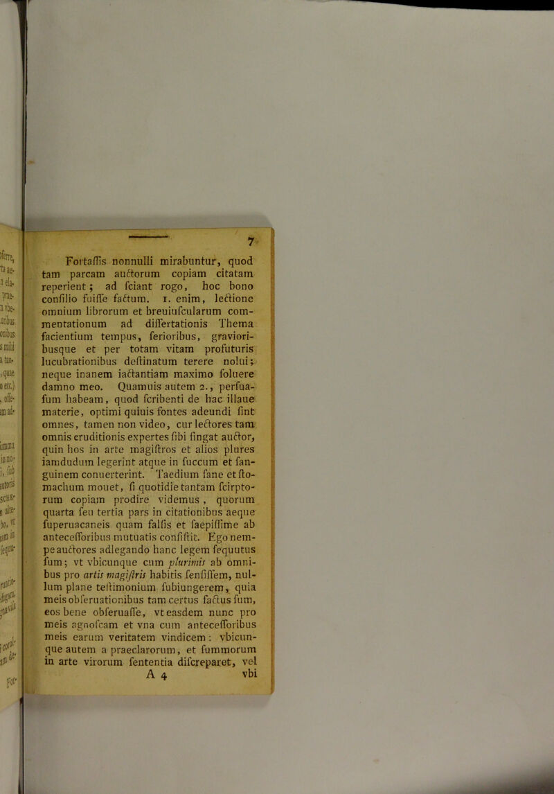 / 7 Fortadis nonnulli mirabuntur, quod tam parcam auftorum copiam citatam reperient; ad friant rogo, hoc bono condlio fu i (Te faftum. i. enim, leftione omnium librorum et breuiufcularum com- mentationum ad didertationis Thema facientium tempus, ferioribus, graviori- busque et per totam vitam profuturis lucubrationibus deftinatum terere nolui; neque inanem iariantiam maximo foluere damno meo. Quamuis autem 2., perfua- fum habeam, quod fcribenti de hac illaue materie, optimi quiuis fontes adeundi lint omnes, tamen non video, cur leftores tam omnis eruditionis expertes fibi fingat auftor, quin hos in arte magiftros et alios plures iamduduin legerint atque in fuccum et fan- guinem conuerterint. Taedium fane etfto- machum mouet, li quotidie tantam fcirpto- rum copiam prodire videmus , quorum quarta feu tertia pars in citationibus aeque fuperuacaneis quam falfis et faepidime ab antecelforibus mutuatis confidit. Ego nem- pe aurtores adlegando hanc legem fequutus fum; vt vbicunque cum plurimis ab omni- bus pro artis magi/iris habitis fenfiffem, nul- lum plane teftimonium fubiungerem, quia meisobreruatior.ibus tam certus faftusfum, eos bene obferuafie, vt easdem nunc pro meis agnofcam et vna cum antecefforibus meis earum veritatem vindicem : vbicun- que autem a praeclarorum, et fummorum in arte virorum fententia difcreparet, vel A 4 vbi