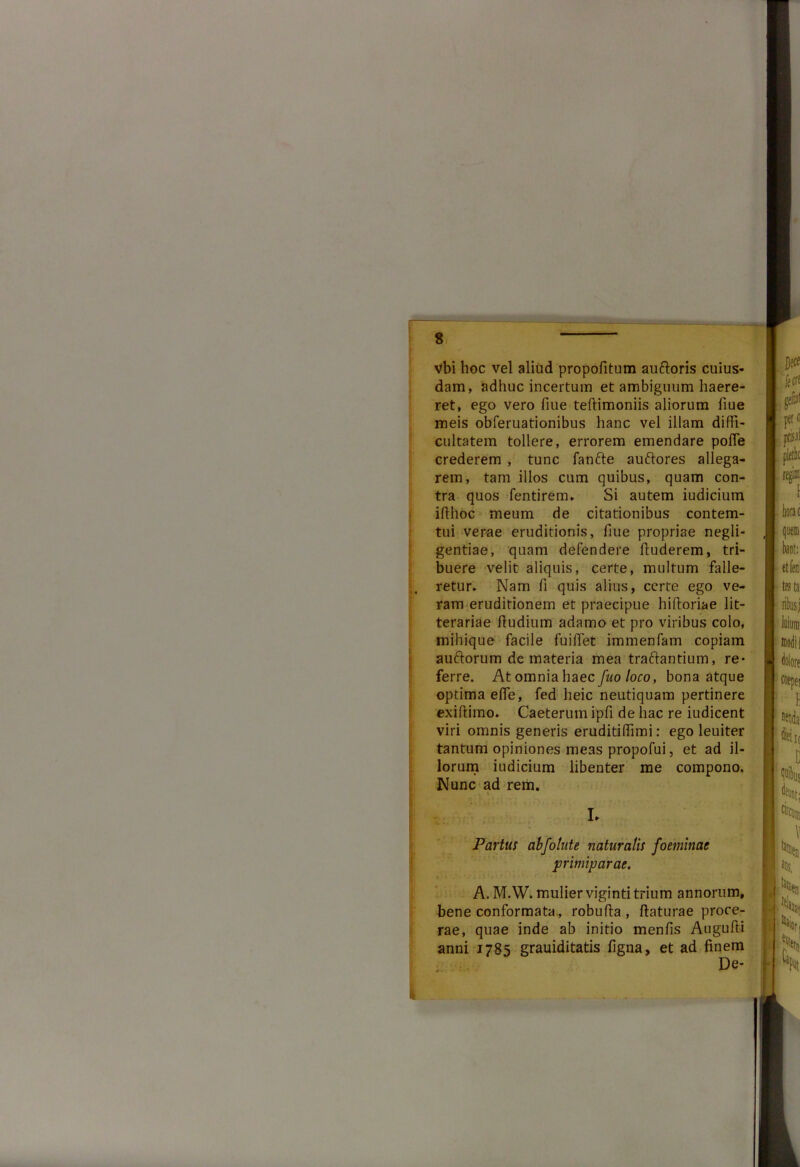 vbi hoc vel aliud propofitum au&oris cuius- dam, adhuc incertum et ambiguum haere- ret, ego vero fiue teftimoniis aliorum fiue meis obferuationibus hanc vel illam diffi- cultatem tollere, errorem emendare poffe crederem , tunc fanfte auftores allega- rem, tam illos cum quibus, quam con- tra quos fentirem. Si autem iudicium iffhoc meum de citationibus contem- tui verae eruditionis, liue propriae negli- gentiae, quam defendere ffuderem, tri- buere velit aliquis, certe, multum falle- retur. Nam fi quis alius, certe ego ve- ram eruditionem et praecipue hiftoriae lit- terariae ffudium adamo et pro viribus colo, mihique facile fuiffet immenfam copiam auftorum de materia mea traftantium, re- ferre. At omnia haec fuo loco, bona atque optima efle, fed lieic neutiquam pertinere exiffimo. Caeterum ipfi de hac re iudicent viri omnis generis eruditiffimi: ego leuiter tantum opiniones meas propofui, et ad il- lorum iudicium libenter me compono. Nunc ad rem. Partus abfohite naturalis foeminae primiparae. A. M.W. mulier viginti trium annorum, bene conformata, robuffa , flaturae proce- rae, quae inde ab initio menfis Auguffi anni 1785 grauiditatis figna, et ad finem De-