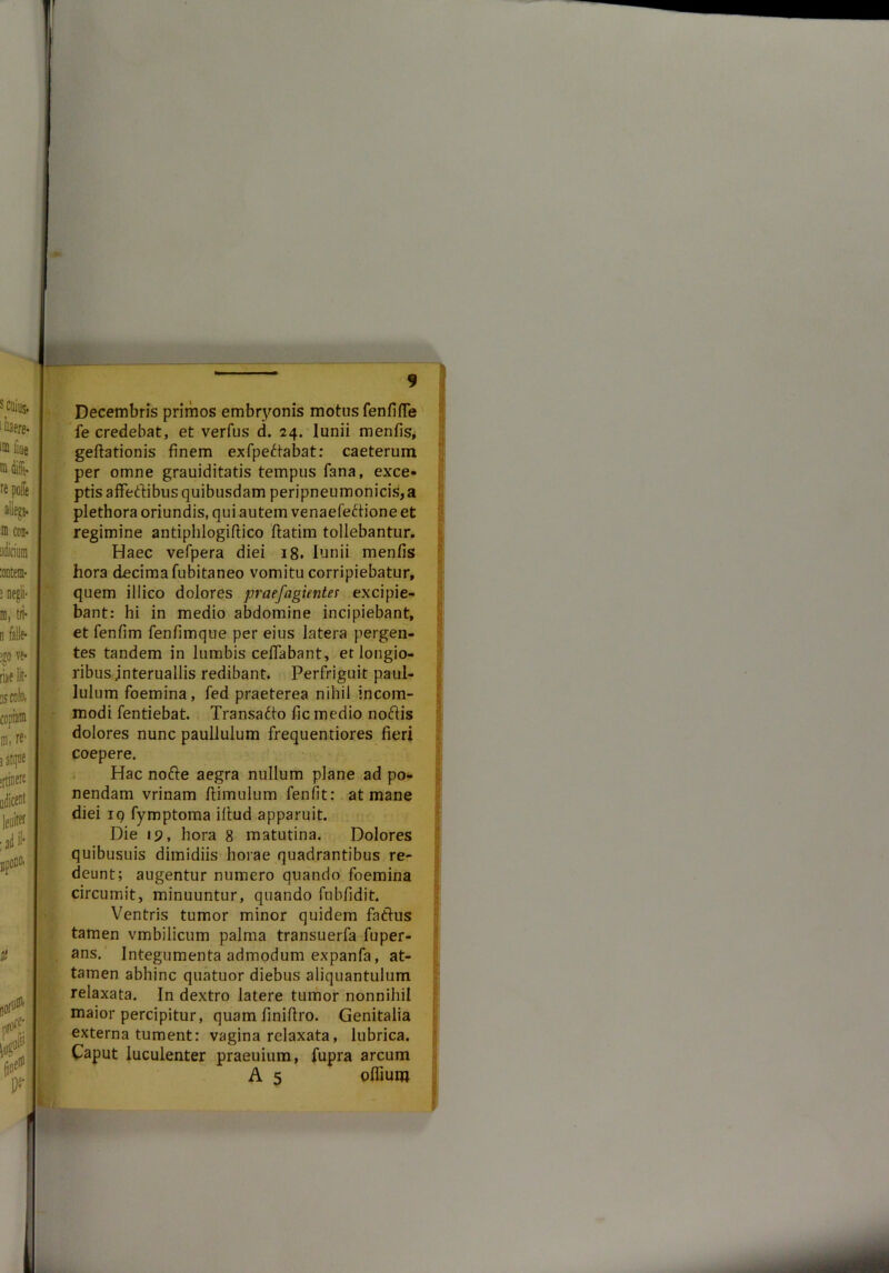 Decembris primos embryonis motos fenfifTe fe credebat, et verfus d. 24. lunii menfis, geftationis finem exfpedtabat: caeterum per omne grauiditatis tempus fana, exce- ptis affettibus quibusdam peripneumonicis,a plethora oriundis, qui autem venaefeftione et regimine antiphlogiftico flatim tollebantur. Haec vefpera diei 18. lunii menfis hora decima fubitaneo vomitu corripiebatur, quem illico dolores praefugientes excipie- bant: hi in medio abdomine incipiebant, et fenfim fenfimque per eius latera pergen- tes tandem in lumbis ceffabant, et longio- ribus .interuallis redibant. Perfriguit paul- lulum foemina, fed praeterea nihil incom- modi fentiebat. Transadto fic medio noftis dolores nunc paullulum frequentiores fieri coepere. Hac nofte aegra nullum plane ad po- nendam vrinam flimulum fenfit: at mane diei 19 fymptoma illud apparuit. Die 19, hora 8 matutina. Dolores quibusuis dimidiis horae quadrantibus re- deunt; augentur numero quando foemina circumit, minuuntur, quando fnbfidit. Ventris tumor minor quidem fatlus tamen vmbilicum palma transuerfa fuper- ans. Integumenta admodum expanfa, at- tamen abhinc quatuor diebus aliquantulum relaxata. In dextro latere tumor nonnihil maior percipitur, quam finiflro. Genitalia externa tument: vagina relaxata, lubrica. Caput luculenter praeuium, fupra arcum A 5 offium