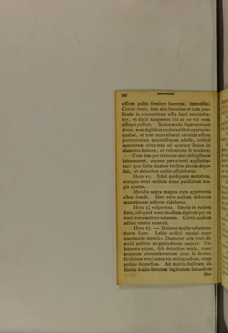 odium pubis firmiter haerens, immobile. Cervix vteri, tam alta haerebat et tam pro- funde in excauatione offis facri occultaba- tur, vt digiti tangentes vix ac ne vix eam afiequi pollent. Solummodo fuperueniens dolor, eam digitibusexplorantibus appropin- quabat, et tum reperiebatur ceruicis adhuc portiunculam minutiffimam adeffe, orificii aperturam circa tres ad quatuor lineas in diametro habere, et velamenta fe tendere. Cum iam per triduum alui obftruftione laborauerat, enema parturienti applicaba- tur: quo fafto duabus vicibus aluum depo- fuit, et doloribus auctis afficiebatur. Hora ir. Nihil quidquam mutatum, excepto vteri orificio nunc paullulum ma- gis aperto. Meridie aegra magna cum appetentia cibos fumfit. Hoc vero nullam dolorum mutationem adferre videbatur. i Hora 3\ vefpertina. Omnia in eodem flatu, nifi quod nunc medium digitum per os vteri transmittere valerem. Cervix nedum adhuc omnis euanuit. Hora 6\. — Dolores multo vehemen- tiores fiunt. Labia orificii vterini nunc omnimode deterla; Diameter oris vteri di- midii pollicis magnitudinem aequat: Ve- lamenta etiam, fub doloribus tenfa, nunc maiorem circumferentiam prae fe ferunt. Orificium vteri antea vix attingendum, nunc pollice depreffius. Ad matris finiftram di- ffinite fentio futuram lagittalem fecundum dia-