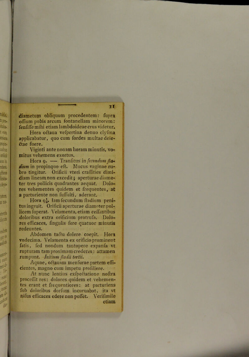 diametum obliquum procedentem: fupra oflium pubis arcum fontanellam minorem: fenfifle mihi etiam lambdoideae crus videtur» Hora oftaua vefpertina denuo clyfma applicabatur, quo cum fordes multae deie- frae fuere. Viginti ante nonam horam minutis, vo- mitus vehemens exortus. Hora 9. — Tranfitus in fecundum fla* dium in propinquo eft. Mucus vaginae ru- bro tingitur. Orificii vteri craffities dimi- diam lineam non excedit; aperturae diame- ter tres pollicis quadrantes aequat. Dolo- res vehementes quidem et frequentes, at a parturiente non fulfulti, aderant. Hora 9^, lam fecundum ftadium peni- tus ingruit. Orificii aperturae diameter pol- licem fuperat. Velamenta, etiam ceffantibus doloribus extra orificium protrufa. Dolo- res efficaces, fingulis fere quatuor minutis redeuntes. Abdomen tactu dolere coepit. Hora vndecima. Velamenta ex orificio prominent fatis, fed nondum tantopere expanla vt rupturam tam proximam crederes : attamen rumpunt. Initium Jladii tertii. Aquae, odauam menfurae partem effi- cientes, magno cum impetu profiliere. At nunc lentius exfpedatione noffra proceffit res: dolores quidem et vehemen- tes erant et frequentiores: at parturiens fub doloribus dorfum incuruabat, ita vt nifus efficaces edere non pofiet. Verifimile etiam