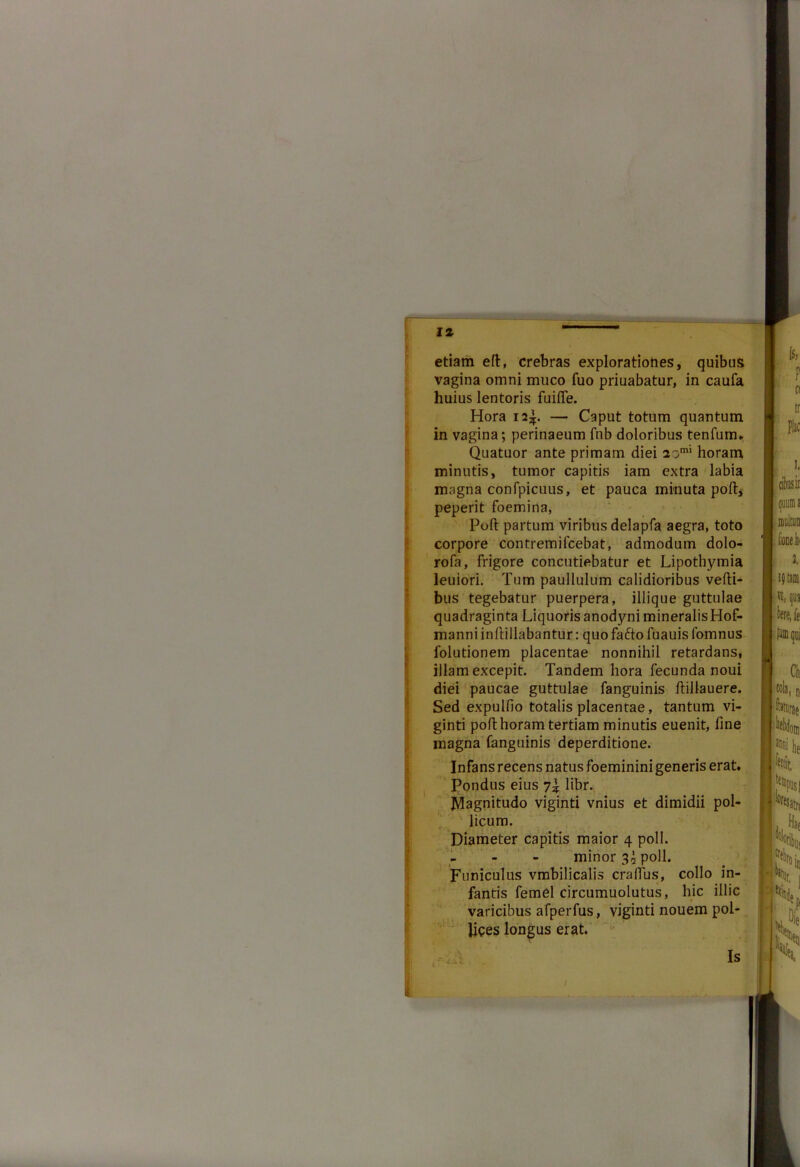 etiam elt, crebras explorationes, quibus vagina omni muco fuo priuabatur, in caufa huius lentoris fuifle. Hora i2|. — Caput totum quantum in vagina; perinaeum fnb doloribus tenfum. Quatuor ante primam diei 2omi horam minutis, tumor capitis iam extra labia magna confpicuus, et pauca minuta poft, peperit foemina, Poft partum viribus delapfa aegra, toto corpore contremifcebat, admodum dolo- rofa, frigore concutiebatur et Lipothymia leuiori. Tum paullulum calidioribus vefti- bus tegebatur puerpera, illique guttulae quadraginta Liquoris anodyni mineralisHof- manni inftillabantur: quo fafto fuauis fomnus folutionem placentae nonnihil retardans, illam excepit. Tandem hora fecunda noui diei paucae guttulae fanguinis ftillauere. Sed expulfio totalis placentae, tantum vi- ginti poft horam tertiam minutis euenit, fine magna fanguinis deperditione. Infans recens natus foeminini generis erat. Pondus eius 7% libr. Magnitudo viginti vnius et dimidii pol- licum. Diameter capitis maior 4 poli. I minor 3 i poli. Funiculus vmbilicalis cralfus, collo in- fantis femel circumuolutus, hic illic varicibus afperfus, viginti nouem pol- lices longus erat.