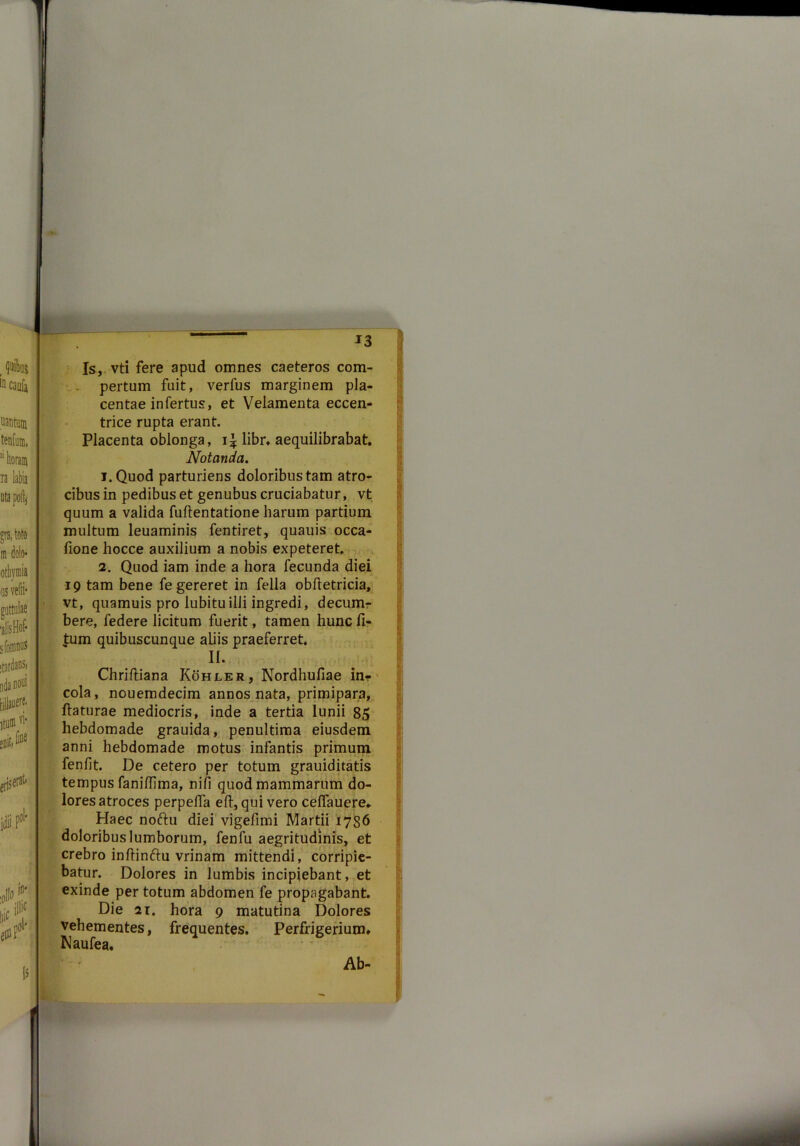 Is, vti fere apud omnes caeteros com- pertum fuit, verfus marginem pla- centae infertus, et Velamenta eccen- trice rupta erant. Placenta oblonga, libr. aequilibrabat. Notanda. 1. Quod parturiens doloribus tam atro- cibus in pedibus et genubus cruciabatur, vt quum a valida fuftentatione harum partium multum leuaminis fentiret, quauis occa- fione hocce auxilium a nobis expeteret. 2. Quod iam inde a hora fecunda diei 19 tam bene fe gereret in fella obftetricia, vt, quamuis pro lubituilli ingredi, decum- bere, federe licitum fuerit, tamen hunc li- tum quibuscunque aliis praeferret. II. Chrifliana Kohler, Nordhufiae in- cola, nouemdecim annos nata, primipara, flaturae mediocris, inde a tertia lunii 85 hebdomade grauida, penultima eiusdem anni hebdomade motus infantis primum fenlit. De cetero per totum grauiditatis tempus faniftima, nili quod mammarum do- lores atroces perpefla efl, qui vero ceflauere.. Haec noftu diei vigefimi Martii 1786 doloribus lumborum, fenfu aegritudinis, et crebro inflinftu vrinam mittendi, corripie- batur. Dolores in lumbis incipiebant, et exinde per totum abdomen fe propagabant. Die 2i. hora 9 matutina Dolores vehementes, frequentes. Perfrigeriuim Naufea. Ab- v •i >