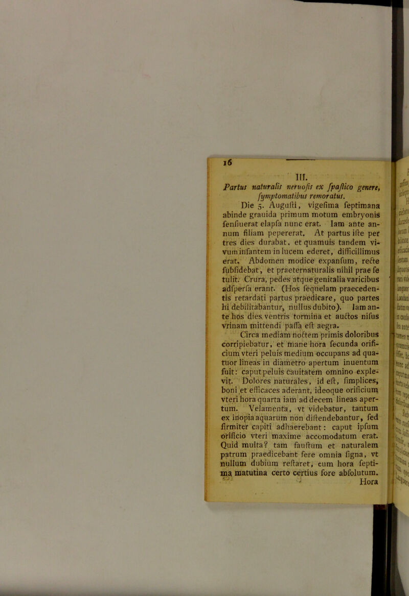 IIT. Partui naturalii neruofis ex fpajlico genere, f'ymptomatibus remoratus. Die 5. Augufti, vigefima feptimana abinde grauida primum motum embryonis fenfiuerat elapfa nunc erat. Iam ante an- num filiam pepererat. At partus i fle per tres dies durabat, et quamuis tandem vi- vum infantem in lucem ederet, difficillimus erat. Abdomen modice expanfum, refte fubfidebat, et praeternatiiralis nihil prae fe tulit. Crura, pedes atque genitalia varicibus adfperfa erant. (Hos lequelam praeceden- tis retardati partus praedicare, quo partes hi debilitabantur, nullus dubito). Iam an- te hos dies, ventris tormina et auftos nifus vrinam mittendi paffa eft aegra. Circa mediam no6tem primis doloribus corripiebatur, et mane hora fecunda orifi- cium vteri peluis medium occupans ad qua- truor lineas in diametro apertum inuentum fuit: caputpeluis cauitatem omnino exple- vit. Dolores naturales, id eft, fimplices, boni ,et efficaces aderant, ideoque orificium vteri hora quarta iam ad decem lineas aper- tum. Velamenta, vt videbatur, tantum ex inopia aquarum non diflendebantur, fed firmiter capiti adhaerebant: caput ipfum orificio vteri maxime accomodatum erat. Quid multa? tam fauftum et naturalem patrum praedicebant fere omnia figna, vt nullum dubium reflaret, eum hora fepti- ma matutina certo certius fore abfolutum. Hora