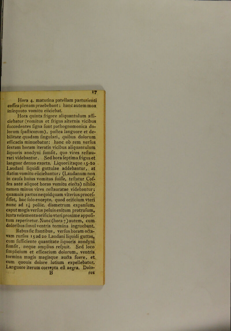 Hora 4. matutina patellam parturienti coffea plenam praebebant; hanc autem mox infequuto vomitu eiiciebat. Hora quinta frigore aliquantulum affi- ciebatur (vomitus et frigus alternis vicibus fuccedentes figna funt pathognomonica do- lorum fpafiicorum), poffea languore et de- bilitate quadam fingulari, quibus dolorum efficacia minuebatur: hanc ob rem verfus fextam horam iteratis vicibus aliquantulum liquoris anodyni fumfit, quo vires reffau- rari videbantur. Sed hora feptima frigus et languor denuo exorta. Liquori itaque 15-20 - Laudani liquidi guttulae addebantur, at ftatim vomitu eiiciebantur; (Laudanum non in caufa huius vomitus fuifle, teffatur Cof- fea ante aliquot horas vomitu eie6ta) nihilo tamen minus vires reffauratae videbantur; quamuis partusnequidquam vlteriusprocef- ffflet, hoc folo excepto, quod orificium vteri hunc ad 1^ pollic. diametrum expanfum, caput magis verfus peluis exitum protrufum, iuxta velementa orificio vteri proxime appofi- tum reperiretur. Nunc (hora 7) autem, cum doloribusfimul ventris tormina ingruebant. Rebus fic flantibus, verfus horam odta- vam rurfus 15 ad 20 Laudani liquidi guttas, cum fufficiente quantitate liquoris anodyni fumfit, neque amplius refpuit. Sed loco fimplicium et efficacium dolorum, ventris tormina magis magisque autla fuere, et cum quouis dolore lotium expellebatur. Languore iterum correpta eft aegra. Dolo- B res