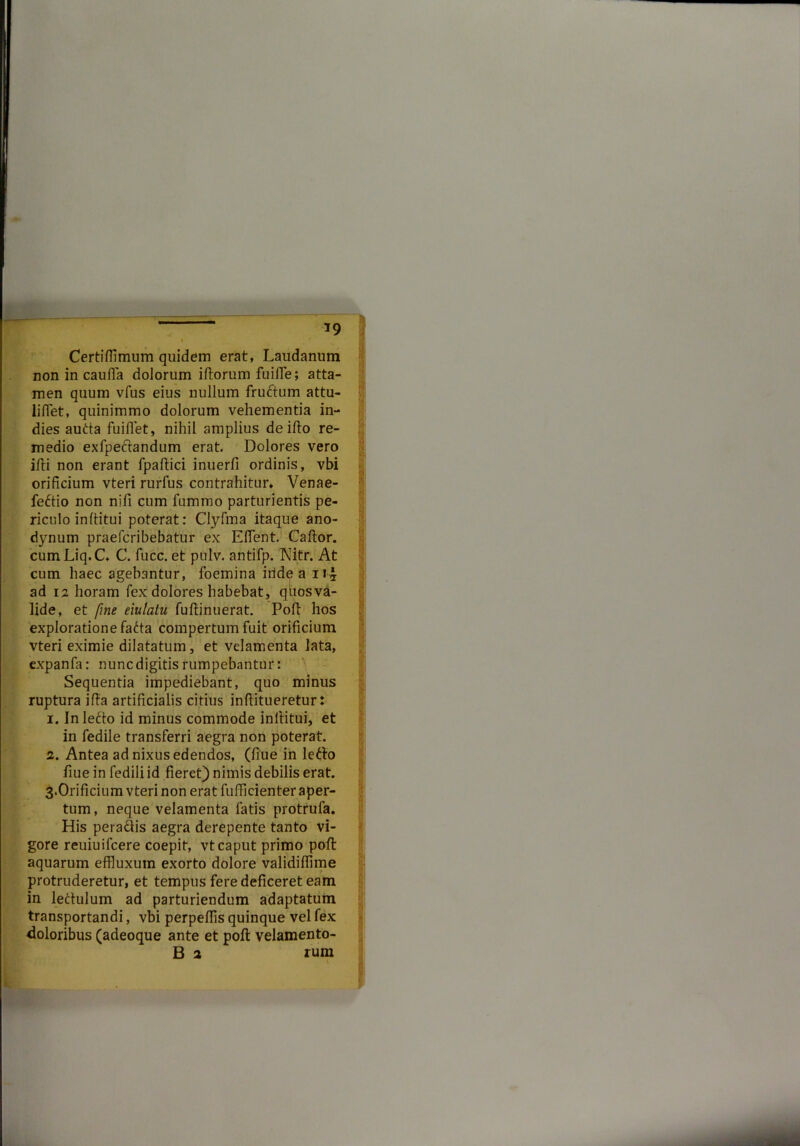 *9 Certifflmum quidem erat, Laudanum non in cauffa dolorum illorum fuifie; atta- men quum vfus eius nullum fruftum attu- liffet, quinimmo dolorum vehementia in- dies autta fuiflet, nihil amplius de illo re- medio exfpeclandum erat. Dolores vero illi non erant fpaltici inuerfi ordinis, vbi orificium vteri rurfus contrahitur, Venae- feftio non nifi cum fummo parturientis pe- riculo inftitui poterat: Clyfma itaque ano- dynum praefcribebatur ex ElTent. Callor. cum Liq.C. C. fucc. et pulv. antifp. Nitr. At cum haec agebantur, foemina iride a n-£ ad 12 horam fex dolores habebat, qhosva- lide, et fine eiulatu fullinuerat. Poft hos exploratione fatta compertum fuit orificium vteri eximie dilatatum, et velamenta lata, expanfa: nunc digitis rumpebantur: Sequentia impediebant, quo minus ruptura illa artificialis citius inflitueretur: 1. Inletto id minus commode inltitui, et in fedile transferri aegra non poterat. 2. Antea ad nixus edendos, (fiue in letto fiue in fedili id fieret) nimis debilis erat. 3.Orificium vteri non erat fufficienter aper- tum, neque velamenta latis protrufa. His pera&is aegra derepente tanto vi- gore reuiuifcere coepit, vt caput primo pofl aquarum effluxum exorto dolore validiffime protruderetur, et tempus fere deficeret eam in ledtulum ad parturiendum adaptatum transportandi, vbi perpellis quinque vel fex doloribus (adeoque ante et pofl velamento- B 2 rum v